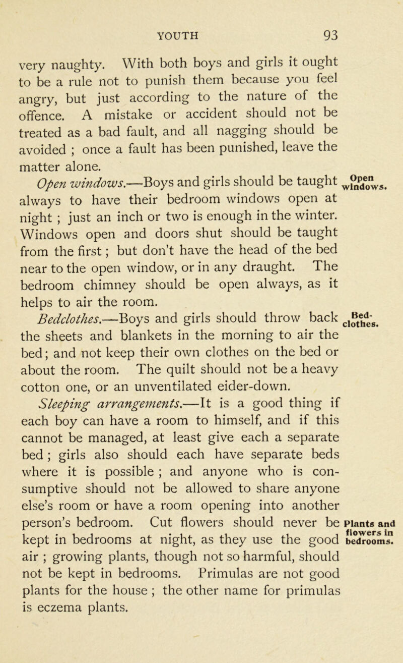 very naughty. With both boys and girls it ought to be a rule not to punish them because you feel angry, but just according to the nature of the offence. A mistake or accident should not be treated as a bad fault, and all nagging should be avoided ; once a fault has been punished, leave the matter alone. Open windows.—Boys and girls should be taught wPnpde0nW5. always to have their bedroom windows open at night ; just an inch or two is enough in the winter. Windows open and doors shut should be taught from the first; but don’t have the head of the bed near to the open window, or in any draught. The bedroom chimney should be open always, as it helps to air the room. Bedclothes.—Boys and girls should throw back cI^ehdeg> the sheets and blankets in the morning to air the bed; and not keep their own clothes on the bed or about the room. The quilt should not be a heavy cotton one, or an unventilated eider-down. Sleeping arrangements.—It is a good thing if each boy can have a room to himself, and if this cannot be managed, at least give each a separate bed ; girls also should each have separate beds where it is possible ; and anyone who is con- sumptive should not be allowed to share anyone else’s room or have a room opening into another person’s bedroom. Cut flowers should never be plants and kept in bedrooms at night, as they use the good bedroom air ; growing plants, though not so harmful, should not be kept in bedrooms. Primulas are not good plants for the house ; the other name for primulas is eczema plants.