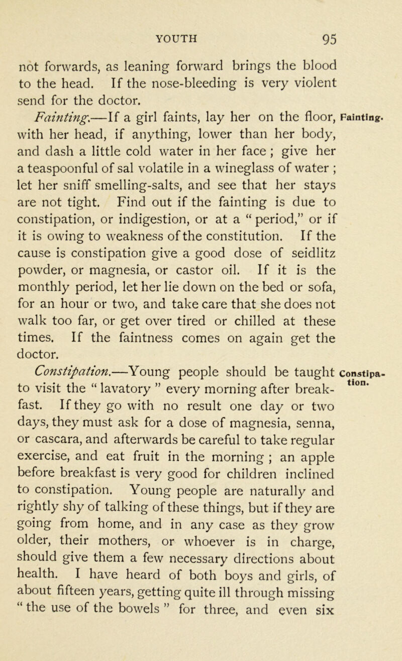 not forwards, as leaning forward brings the blood to the head. If the nose-bleeding is very violent send for the doctor. Faulting.—If a girl faints, lay her on the floor, Fainting with her head, if anything, lower than her body, and dash a little cold water in her face ; give her a teaspoonful of sal volatile in a wineglass of water ; let her sniff smelling-salts, and see that her stays are not tight. Find out if the fainting is due to constipation, or indigestion, or at a “ period,” or if it is owing to weakness of the constitution. If the cause is constipation give a good dose of seidlitz powder, or magnesia, or castor oil. If it is the monthly period, let her lie down on the bed or sofa, for an hour or two, and take care that she does not walk too far, or get over tired or chilled at these times. If the faintness comes on again get the doctor. Constipation.—Young people should be taught constipa to visit the “ lavatory ” every morning after break- tion* fast. If they go with no result one day or two days, they must ask for a dose of magnesia, senna, or cascara, and afterwards be careful to take regular exercise, and eat fruit in the morning ; an apple before breakfast is very good for children inclined to constipation. Young people are naturally and rightly shy of talking of these things, but if they are going from home, and in any case as they grow older, their mothers, or whoever is in charge, should give them a few necessary directions about health. I have heard of both boys and girls, of about fifteen years, getting quite ill through missing “ the use of the bowels ” for three, and even six