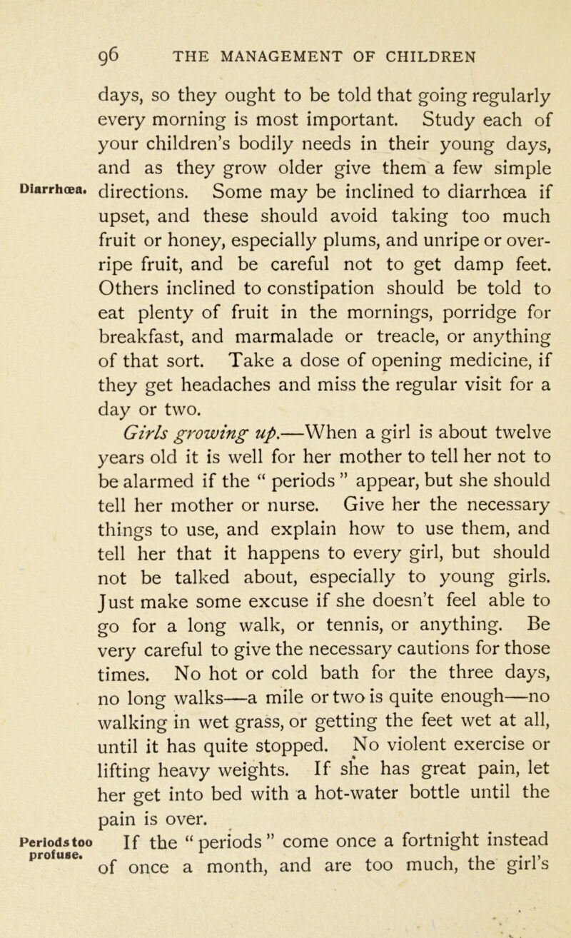 days, so they ought to be told that going regularly every morning is most important. Study each of your children’s bodily needs in their young days, and as they grow older give them a few simple Diarrhoea, directions. Some may be inclined to diarrhoea if upset, and these should avoid taking too much fruit or honey, especially plums, and unripe or over- ripe fruit, and be careful not to get damp feet. Others inclined to constipation should be told to eat plenty of fruit in the mornings, porridge for breakfast, and marmalade or treacle, or anything of that sort. Take a dose of opening medicine, if they get headaches and miss the regular visit for a day or two. Girls growing up.—When a girl is about twelve years old it is well for her mother to tell her not to be alarmed if the “ periods ” appear, but she should tell her mother or nurse. Give her the necessary things to use, and explain how to use them, and tell her that it happens to every girl, but should not be talked about, especially to young girls. Just make some excuse if she doesn’t feel able to go for a long walk, or tennis, or anything. Be very careful to give the necessary cautions for those times. No hot or cold bath for the three days, no long walks—a mile or two is quite enough—no walking in wet grass, or getting the feet wet at all, until it has quite stopped. .No violent exercise or lifting heavy weights. If she has great pain, let her get into bed with a hot-water bottle until the pain is over. periods too If the “ periods ” come once a fortnight instead profuse. ^ once a month, and are too much, the girl’s