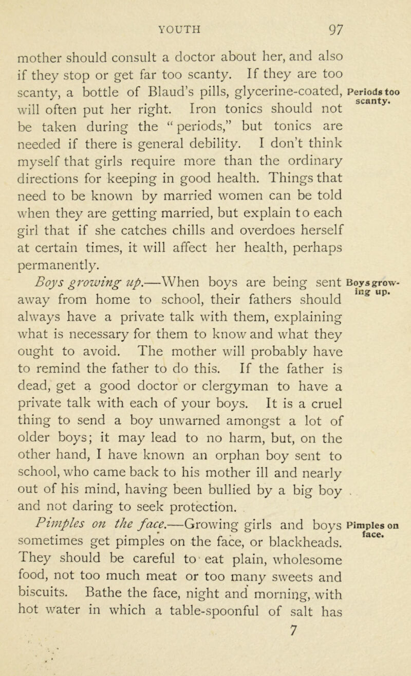 mother should consult a doctor about her, and also if they stop or get far too scanty. If they are too scanty, a bottle of Blaud’s pills, glycerine-coated, Periods too will often put her right. Iron tonics should not be taken during the “ periods,” but tonics are needed if there is general debility. I don’t think myself that girls require more than the ordinary directions for keeping in good health. Things that need to be known by married women can be told when they are getting married, but explain to each girl that if she catches chills and overdoes herself at certain times, it will affect her health, perhaps permanently. Boys growing up.—When boys are being sent Boysgrow- away from home to school, their fathers should Up* always have a private talk with them, explaining what is necessary for them to know and what they ought to avoid. The mother will probably have to remind the father to do this. If the father is dead, get a good doctor or clergyman to have a private talk with each of your boys. It is a cruel thing to send a boy unwarned amongst a lot of older boys; it may lead to no harm, but, on the other hand, I have known an orphan boy sent to school, who came back to his mother ill and nearly out of his mind, having been bullied by a big boy . and not daring to seek protection. Pimples on the face.—Growing girls and boys Pimples on sometimes get pimples on the face, or blackheads. They should be careful to eat plain, wholesome food, not too much meat or too many sweets and biscuits. Bathe the face, night and morning, with hot water in which a table-spoonful of salt has 7