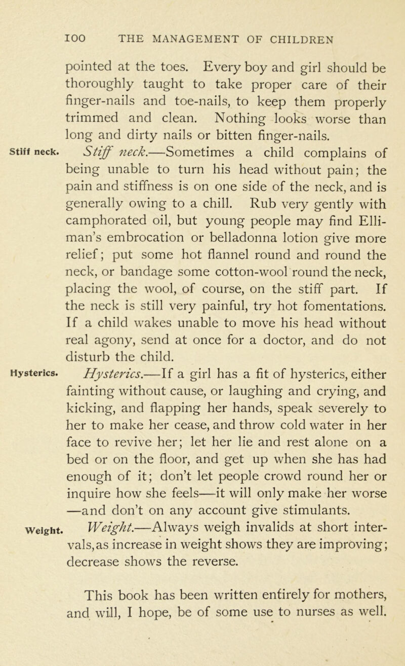 pointed at the toes. Every boy and girl should be thoroughly taught to take proper care of their finger-nails and toe-nails, to keep them properly trimmed and clean. Nothing looks worse than long and dirty nails or bitten finger-nails. stiff neck. Stiff neck.—Sometimes a child complains of being unable to turn his head without pain; the pain and stiffness is on one side of the neck, and is generally owing to a chill. Rub very gently with camphorated oil, but young people may find Elli- man’s embrocation or belladonna lotion give more relief; put some hot flannel round and round the neck, or bandage some cotton-wool round the neck, placing the wool, of course, on the stiff part. If the neck is still very painful, try hot fomentations. If a child wakes unable to move his head without real agony, send at once for a doctor, and do not disturb the child. Hysterics. Hysterics.—If a girl has a fit of hysterics, either fainting without cause, or laughing and crying, and kicking, and flapping her hands, speak severely to her to make her cease, and throw cold water in her face to revive her; let her lie and rest alone on a bed or on the floor, and get up when she has had enough of it; don’t let people crowd round her or inquire how she feels—it will only make her worse —and don’t on any account give stimulants, weight. Weight.—Always weigh invalids at short inter- vals, as increase in weight shows they are improving; decrease shows the reverse. This book has been written entirely for mothers, and will, I hope, be of some use to nurses as well.