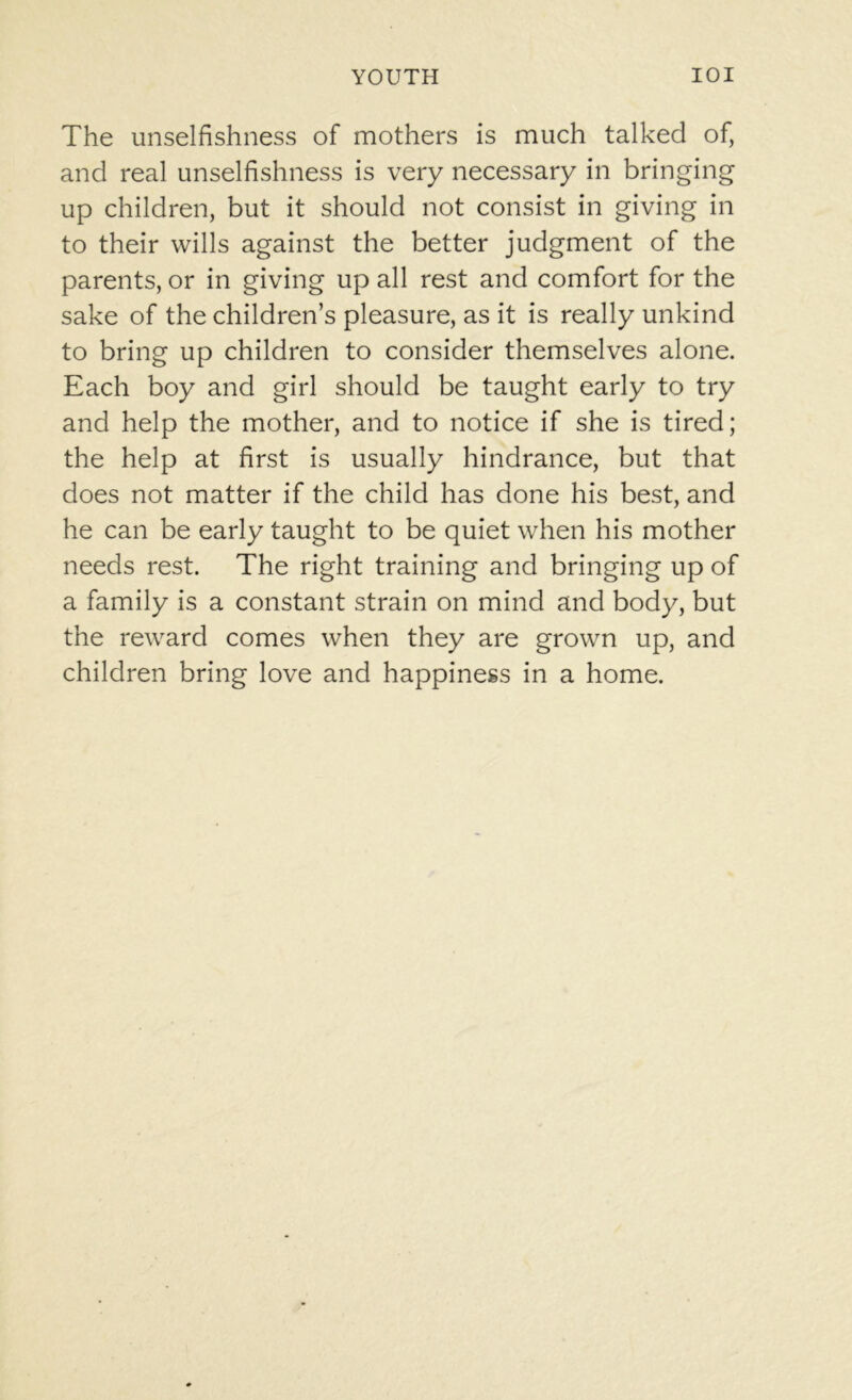 The unselfishness of mothers is much talked of, and real unselfishness is very necessary in bringing up children, but it should not consist in giving in to their wills against the better judgment of the parents, or in giving up all rest and comfort for the sake of the children’s pleasure, as it is really unkind to bring up children to consider themselves alone. Each boy and girl should be taught early to try and help the mother, and to notice if she is tired; the help at first is usually hindrance, but that does not matter if the child has done his best, and he can be early taught to be quiet when his mother needs rest. The right training and bringing up of a family is a constant strain on mind and body, but the reward comes when they are grown up, and children bring love and happiness in a home.