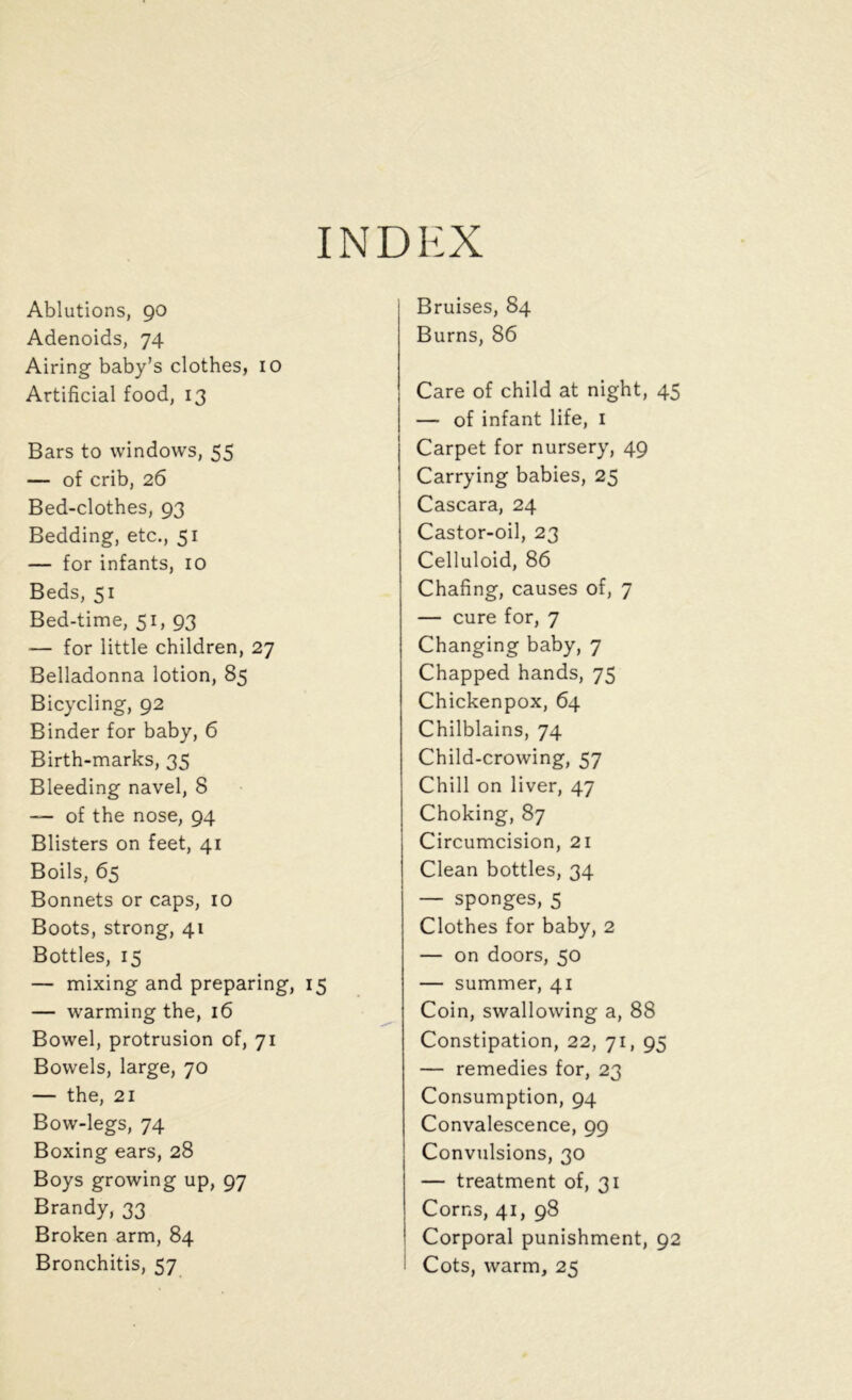 INDEX Ablutions, go Adenoids, 74 Airing baby’s clothes, 10 Artificial food, 13 Bars to windows, 55 — of crib, 26 Bed-clothes, 93 Bedding, etc., 51 — for infants, 10 Beds, 51 Bed-time, 51, 93 — for little children, 27 Belladonna lotion, 85 Bicycling, 92 Binder for baby, 6 Birth-marks, 35 Bleeding navel, 8 — of the nose, 94 Blisters on feet, 41 Boils, 65 Bonnets or caps, 10 Boots, strong, 41 Bottles, 15 — mixing and preparing, 15 — warming the, 16 Bowel, protrusion of, 71 Bowels, large, 70 — the, 21 Bow-legs, 74 Boxing ears, 28 Boys growing up, 97 Brandy, 33 Broken arm, 84 Bronchitis, 57 Bruises, 84 Burns, 86 Care of child at night, 45 — of infant life, 1 Carpet for nursery, 49 Carrying babies, 25 Cascara, 24 Castor-oil, 23 Celluloid, 86 Chafing, causes of, 7 — cure for, 7 Changing baby, 7 Chapped hands, 75 Chickenpox, 64 Chilblains, 74 Child-crowing, 57 Chill on liver, 47 Choking, 87 Circumcision, 21 Clean bottles, 34 — sponges, 5 Clothes for baby, 2 — on doors, 50 — summer, 41 Coin, swallowing a, 88 Constipation, 22, 71, 95 — remedies for, 23 Consumption, 94 Convalescence, 99 Convulsions, 30 — treatment of, 31 Corns, 41, 98 Corporal punishment, 92 I Cots, warm, 25