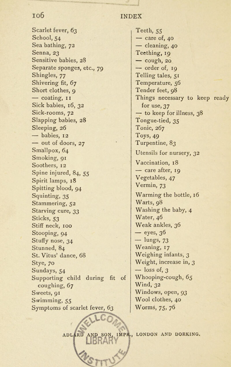 Scarlet fever, 63 School, 54 Sea bathing, 72 Senna, 23 Sensitive babies, 28 Separate sponges, etc., 79 Shingles, 77 Shivering fit, 67 Short clothes, 9 — coating, 11 Sick babies, 16, 32 Sick-rooms, 72 Slapping babies, 28 Sleeping, 26 — babies, 12 — out of doors, 27 Smallpox, 64 Smoking, 91 Soothers, 12 Spine injured, 84, 55 Spirit lamps, 18 Spitting blood, 94 Squinting, 35 Stammering, 52 Starving cure, 33 Sticks, 53 Stiff neck, 100 Stooping, 94 Stuffy nose, 34 Stunned, 84 St. Vitus’ dance, 68 Stye, 70 Sundays, 54 Supporting child during fit of coughing, 67 Sweets, 91 Swimming, 55 Teeth, 55 — care of, 40 — cleaning, 40 Teething, 19 — cough, 20 — order of, 19 Telling tales, 51 Temperature, 56 Tender feet, 98 Things necessary to keep ready for use, 37 — to keep for illness, 38 Tongue-tied, 35 Tonic, 267 Toys, 49 Turpentine, 83 Utensils for nursery, 32 Vaccination, 18 — care after, 19 Vegetables, 47 Vermin, 73 Warming the bottle, 16 Warts, 98 Washing the baby, 4 Water, 46 Weak ankles, 36 — eyes, 36 — lungs, 73 Weaning, 17 Weighing infants, 3 Weight, increase in, 3 — loss of, 3 Whooping-cough, 65 Wind, 32 Windows, open, 93 Wool clothes, 40 Worms, 75, 76 LONDON AND DORKING.