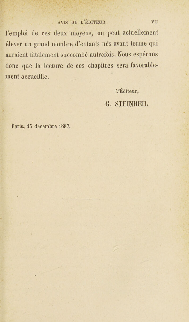 l’emploi de ces deux moyens, on peut actuellement élever un grand nombre d’enfants nés avant terme qui auraient fatalement succombé autrefois. Nous espérons donc que la lecture de ces chapitres sera favorable- ment accueillie. L’Éditeur, G. STEINIIEIL Paris, 15 décembre 1887.