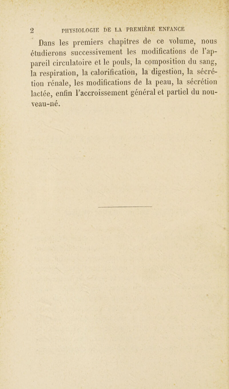 Dans les premiers chapitres de ce volume, nous étudierons successivement les modifications de l’ap- pareil circulatoire et le pouls, la composition du sang, la respiration, la calorification, la digestion, la sécré- tion rénale, les modifications de la peau, la sécrétion lactée, enfin Faccroissement général et partiel du nou- veau-né.