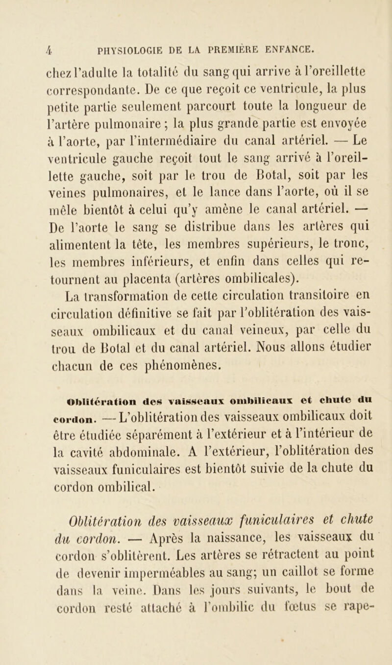 chezl’adulte la totalité du sang qui arrive à l’oreillette correspondante. De ce que reçoit ce ventricule, la plus petite partie seulement parcourt toute la longueur de l’artère pulmonaire ; la plus grande partie est envoyée à l’aorte, par l’intermédiaire du canal artériel. — Le ventricule gauche reçoit tout le sang arrivé à l’oreil- lette gauche, soit par le trou de Botal, soit par les veines pulmonaires, et le lance dans l’aorte, où il se mêle bientôt à celui qu’y amène le canal artériel. — De l’aorte le sang se distribue dans les artères qui alimentent la tête, les membres supérieurs, le tronc, les membres inférieurs, et enfin dans celles qui re- tournent au placenta (artères ombilicales). La transformation de cette circulation transitoire en circulation définitive se fait par l’oblitération des vais- seaux ombilicaux et du canal veineux, par celle du trou de Dotal et du canal artériel. Nous allons étudier chacun de ces phénomènes. Oblitération des vaisseaux ombilicaux et chute du cordon. —L’oblitération des vaisseaux ombilicaux doit être étudiée séparément à l’extérieur et à l’intérieur de la cavité abdominale. A l’extérieur, l’oblitération des vaisseaux funiculaires est bientôt suivie de la chute du cordon ombilical. Oblitération des vaisseaux funiculaires et chute du cordon. — Après la naissance, les vaisseaux du cordon s’oblitèrent. Les artères se rétractent au point de devenir imperméables au sang; un caillot se forme dans la veine. Dans les jours suivants, le bout de cordon resté attaché à l’ombilic du foetus se râpe-