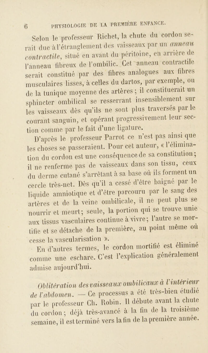 Selon le professeur Richet, la chute du cordon se- rait due à l’étranglement des vaisseaux par un anneau contractile, situé en avant du péritoine, en arrière de Panneau fibreux de l’ombilic. Cet anneau contractile serait constitué par des fibres analogues aux fibres musculaires lisses, à celles du dartos, par exemple, ou de la tunique moyenne des artères ; il constituerait un sphincter ombilical se resserrant insensiblement sur les vaisseaux dès quils ne sont plus traversés par le courant sanguin, et opérant progressivement leur sec- tion comme par le fait d’une ligature. D’après le professeur Parrot ce n’est pas ainsi que les choses se passeraient. Pour cet auteur, « f élimina- tion du cordon est une conséquence de sa constitution, il ne renferme pas de vaisseaux dans son tissu, ceux du derme cutané s’arrêtant à sa base où ils forment un cercle très-net. Dès qu’il a cessé d’être baigné par le liquide amniotique et d’être parcouru par le sang des artères et de la veine ombilicale, il ne peut plus se nourrir et meurt; seule, la portion qui se trouve unie aux tissus vasculaires continue à vivre ; l’autre se mor- tifie et se détache de la première, au point même ou cesse la vascularisation ». . , En d’autres termes, le cordon mortifié est éliminé comme une eschare. C’est l’explication généralement admise aujourd’hui. Oblitération des vaisseaux ombilicaux à l intérieur de Vabdomen. — Ce processus a été très-bien étudié par le professeur Ch. Robin. Il débute avant la chute du cordon; déjà très-avancé à la fin de la troisième semaine, il est terminé vers la fin de la première annee.