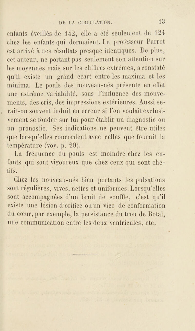 enfants éveillés de 142, elle a été seulement de 124 chez les enfants qui dormaient. Le professeur Parrot est arrivé à des résultats presque identiques. De plus, cet auteur, ne portant pas seulement son attention sur les moyennes mais sur les chiffres extrêmes, a constaté qu’il existe un grand écart entre les maxima et les minima. Le pouls des nouveau-nés présente en effet une extrême variabilité, sous l’influence des mouve- ments, des cris, des impressions extérieures. Aussi se- rait-on souvent induit en erreur si l’on voulait exclusi- vement se fonder sur lui pour établir un diagnostic ou un pronostic. Ses indications ne peuvent être utiles que lorsqu’elles concordent avec celles que fournit la température (voy. p. 20). La fréquence du pouls est moindre chez les en- fants qui sont vigoureux que chez ceux qui sont ché- tifs. Chez les nouveau-nés bien portants les pulsations sont régulières, vives, nettes et uniformes. Lorsqu’elles sont accompagnées d’un bruit de souffle, c’est qu’il existe une lésion d’orifice ou un vice de conformation du cœur, par exemple, la persistance du trou de Dotal, une communication entre les deux ventricules, etc.