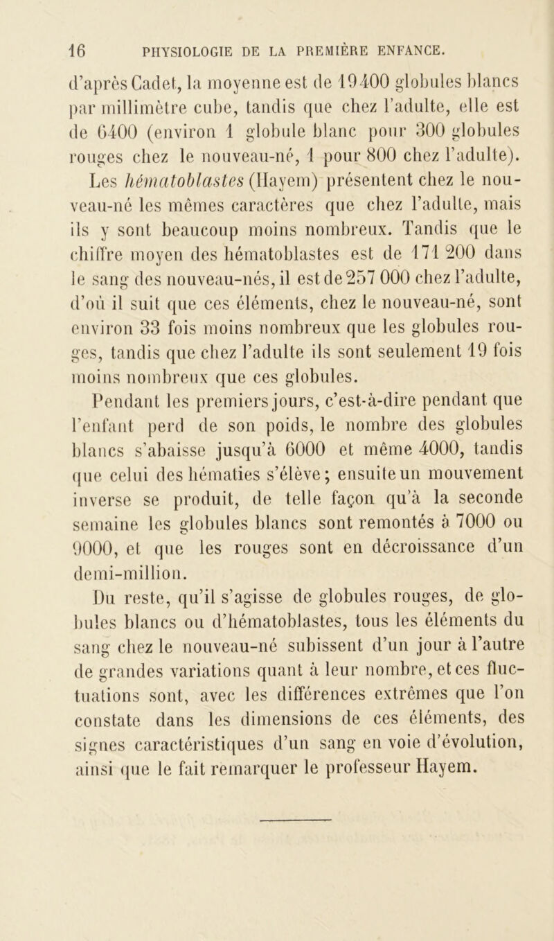 d’après Cadet, la moyenne est de 10400 globules blancs par millimètre cube, tandis que chez l’adulte, elle est de 6400 (environ 1 globule blanc pour 300 globules rouges chez le nouveau-né, 1 pour 800 chez l’adulte). Les hématoblastes (Hayem) présentent chez le nou- veau-né les mêmes caractères que chez l’adulte, mais ils y sont beaucoup moins nombreux. Tandis que le chiffre moyen des hématoblastes est de 171 200 dans le sang des nouveau- nés, il est de 257 000 chez l’adulte, d’où il suit que ces éléments, chez le nouveau-né, sont environ 33 fois moins nombreux que les globules rou- ges, tandis que chez l’adulte ils sont seulement 19 fois moins nombreux que ces globules. Pendant les premiers jours, c’est-à-dire pendant que l’enfant perd de son poids, le nombre des globules blancs s’abaisse jusqu’à 6000 et même 4000, tandis que celui des hématies s’élève; ensuite un mouvement inverse se produit, de telle façon qu’à la seconde semaine les globules blancs sont remontés à 7000 ou 9000, et que les rouges sont en décroissance d’un demi-million. Du reste, qu’il s’agisse de globules rouges, de glo- bules blancs ou d’hématoblastes, tous les éléments du sang chez le nouveau-né subissent d’un jour à l’autre de grandes variations quant à leur nombre, et ces fluc- tuations sont, avec les différences extrêmes que l’on constate dans les dimensions de ces éléments, des signes caractéristiques d’un sang en voie d’évolution, ainsi que le fait remarquer le professeur Hayem.