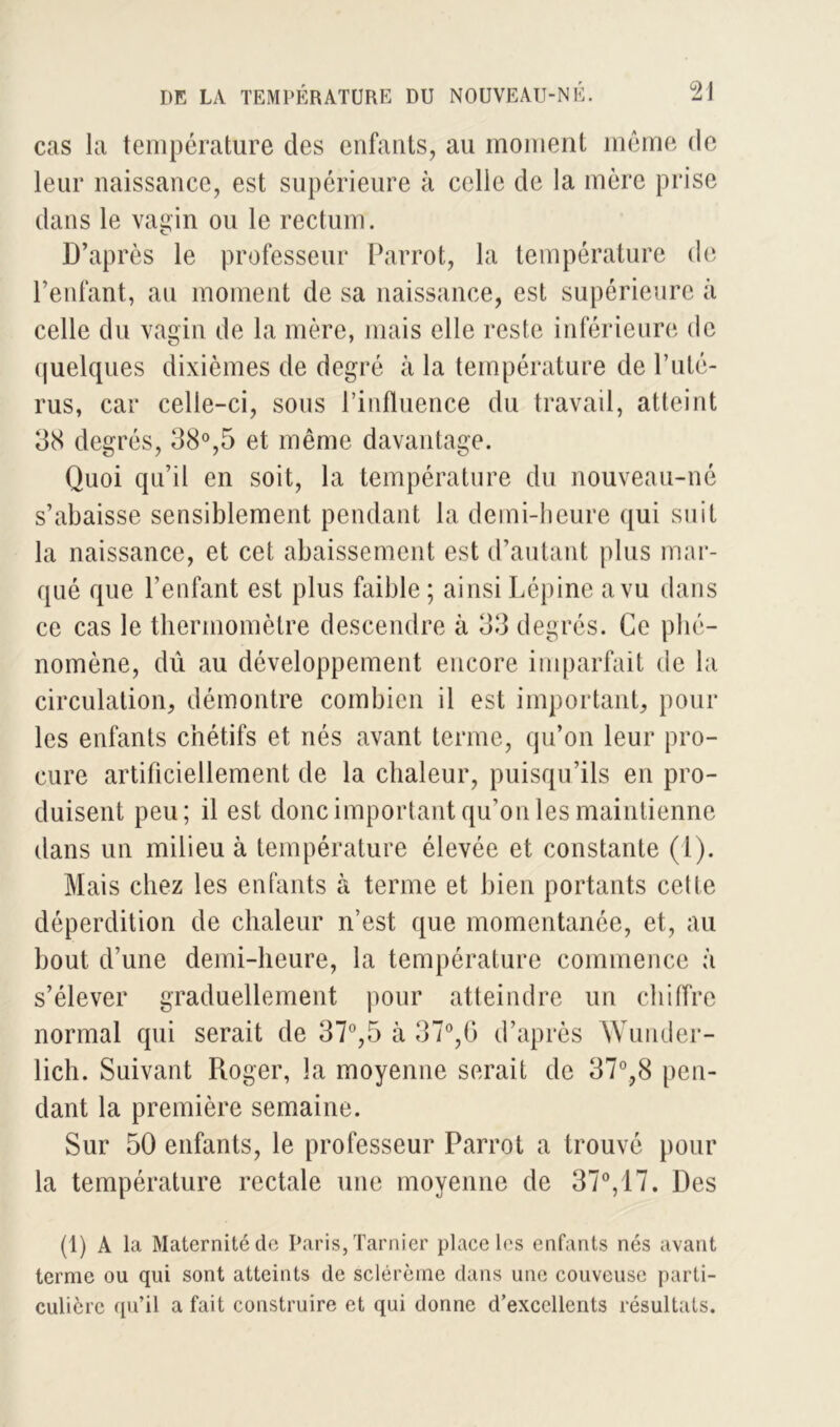 cas la température des enfants, au moment même de leur naissance, est supérieure à celle de la mère prise dans le vagin ou le rectum. D’après le professeur Parrot, la température de l’enfant, au moment de sa naissance, est supérieure à celle du vagin de la mère, mais elle reste inférieure de quelques dixièmes de degré à la température de l’uté- rus, car celle-ci, sous l’influence du travail, atteint 38 degrés, 38°,5 et même davantage. Quoi qu’il en soit, la température du nouveau-né s’abaisse sensiblement pendant la demi-heure qui suit la naissance, et cet abaissement est d’autant plus mar- qué que l’enfant est plus faible ; ainsi Lépine a vu dans ce cas le thermomètre descendre à 33 degrés. Ce phé- nomène, dû au développement encore imparfait de la circulation, démontre combien il est important, pour les enfants chétifs et nés avant terme, qu’on leur pro- cure artificiellement de la chaleur, puisqu’ils en pro- duisent peu; il est donc important qu’on les maintienne dans un milieu à température élevée et constante (1). Mais chez les enfants à terme et bien portants cette déperdition de chaleur n’est que momentanée, et, au bout d’une demi-heure, la température commence à s’élever graduellement pour atteindre un chiffre normal qui serait de 37°,5 à 37°,6 d’après Wunder- lich. Suivant Roger, la moyenne serait de 37°,8 pen- dant la première semaine. Sur 50 enfants, le professeur Parrot a trouvé pour la température rectale une moyenne de 37°, 17. Des (1) A la Maternité de Paris, Tarnier place les enfants nés avant terme ou qui sont atteints de sclérème dans une couveuse parti- culière qu’il a fait construire et qui donne d’excellents résultats.