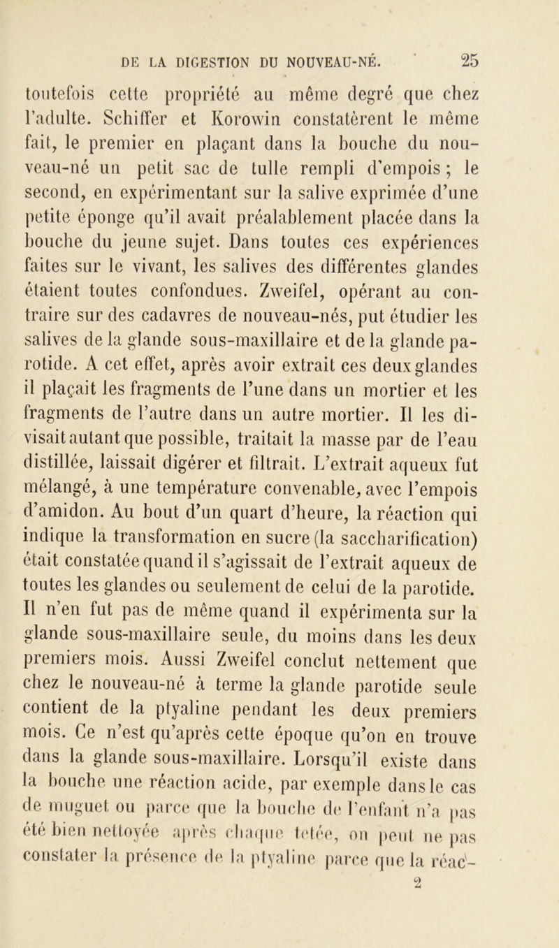 toutefois cette propriété au même degré que chez l’adulte. Schiffer et Korowin constatèrent le même fait, le premier en plaçant dans la bouche du nou- veau-né un petit sac de tulle rempli d’empois ; le second, en expérimentant sur la salive exprimée d’une petite éponge qu’il avait préalablement placée dans la bouche du jeune sujet. Dans toutes ces expériences faites sur le vivant, les salives des différentes glandes étaient toutes confondues. Zweifel, opérant au con- traire sur des cadavres de nouveau-nés, put étudier les salives de la glande sous-maxillaire et de la glande pa- rotide. A cet effet, après avoir extrait ces deux glandes il plaçait les fragments de l’une dans un mortier et les fragments de l’autre dans un autre mortier. Il les di- visait autant que possible, traitait la masse par de l’eau distillée, laissait digérer et filtrait. L’extrait aqueux fut mélangé, à une température convenable, avec l’empois d’amidon. Au bout d’un quart d’heure, la réaction qui indique la transformation en sucre (la saccharification) était constatée quand il s’agissait de l’extrait aqueux de toutes les glandes ou seulement de celui de la parotide. Il n’en fut pas de même quand il expérimenta sur la glande sous-maxillaire seule, du moins dans les deux premiers mois. Aussi Zweifel conclut nettement que chez le nouveau-né cà terme la glande parotide seule contient de la ptyaline pendant les deux premiers mois. Ce n’est qu’après cette époque qu’on en trouve dans la glande sous-maxillaire. Lorsqu’il existe dans la bouche une réaction acide, par exemple dans le cas de muguet ou parce que la bouche de l’enfant n’a pas été bien nettoyée après chaque tétée, on peut ne pas constater la présence de la p t y a line parce que la réac-