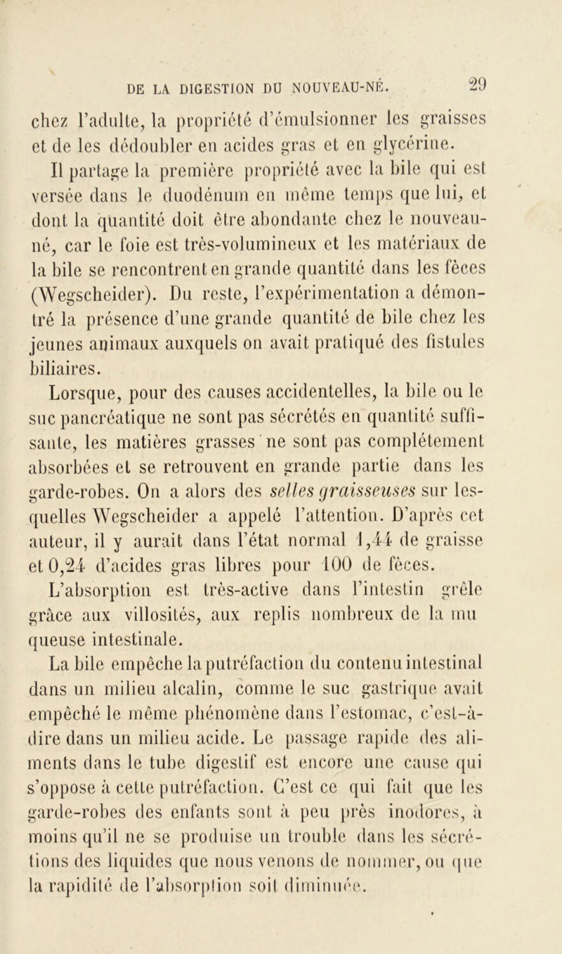 chez l’adulte, la propriété d’émulsionner les graisses et de les dédoubler en acides gras et en glycérine. Il partage la première propriété avec la bile qui est versée dans le duodénum en même temps que lui, et dont la quantité doit être abondante chez le nouveau- né, car le foie est très-volumineux et les matériaux de la bile se rencontrent en grande quantité dans les fèces (Wegscheider). Du reste, l’expérimentation a démon- tré la présence d’une grande quantité de bile chez les jeunes animaux auxquels on avait pratiqué des fistules biliaires. Lorsque, pour des causes accidentelles, la bile ou le suc pancréatique ne sont pas sécrétés en quantité suffi- sante, les matières grasses ne sont pas complètement absorbées et se retrouvent en grande partie dans les garde-robes. On a alors des selles graisseuses sur les- quelles Wegscheider a appelé l’attention. D’après cet auteur, il y aurait dans l’état normal 1,44 de graisse et 0,24 d’acides gras libres pour 100 de fèces. L’absorption est. très-active dans l’intestin grêle grâce aux villosités, aux replis nombreux de la mu queuse intestinale. Labile empêche la putréfaction du contenu intestinal dans un milieu alcalin, comme le suc gastrique avait empêché le même phénomène dans l’estomac, c’est-à- dire dans un milieu acide. Le passage rapide des ali- ments dans le tube digestif est encore une cause qui s’oppose à cette putréfaction. C’est ce qui fait que les garde-robes des enfants sont à peu près inodores, à moins qu’il ne se produise un trouble dans les sécré- tions des liquides que nous venons de nommer, ou que la rapidité de l’absorption soit diminuée.