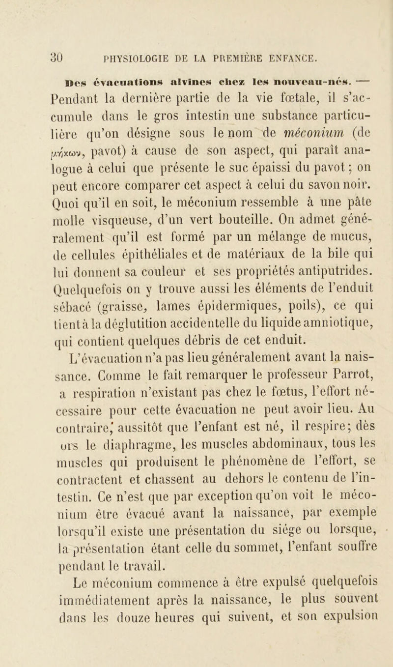 lies évacuations alvincs chez les nouveau-nés. — Pendant la dernière partie de la vie fœtale, il s’ac- cumule dans le gros intestin une substance particu- lière qu’on désigne sous le nom de méconium (de arixwv, pavot) à cause de son aspect, qui paraît ana- logue à celui que présente le suc épaissi du pavot ; on peut encore comparer cet aspect à celui du savon noir. Quoi qu’il en soit, le méconium ressemble à une pâte molle visqueuse, d’un vert bouteille. On admet géné- ralement qu’il est formé par un mélange de mucus, de cellules épithéliales et de matériaux de la bile qui lui donnent sa couleur et ses propriétés antiputrides. Quelquefois on y trouve aussi les éléments de l’enduit sébacé (graisse, lames épidermiques, poils), ce qui tient à la déglutition accidentelle du liquide amniotique, (pii contient quelques débris de cet enduit. L’évacuation n’a pas lieu généralement avant la nais- sance. Comme le fait remarquer le professeur Parrot, a respiration n’existant pas chez le fœtus, l’effort né- cessaire pour cette évacuation ne peut avoir lieu. Au contraire,' aussitôt que l’enfant est né, il respire; dès ors le diaphragme, les muscles abdominaux, tous les muscles qui produisent le phénomène de l’effort, se contractent et chassent au dehors le contenu de l’in- testin. Ce n’est que par exception qu’on voit le méco- nium être évacué avant la naissance, par exemple lorsqu’il existe une présentation du siège ou lorsque, la présentation étant celle du sommet, l’entant soulîre pendant le travail. Le méconium commence à être expulsé quelquefois immédiatement après la naissance, le plus souvent dans les douze heures qui suivent, et son expulsion