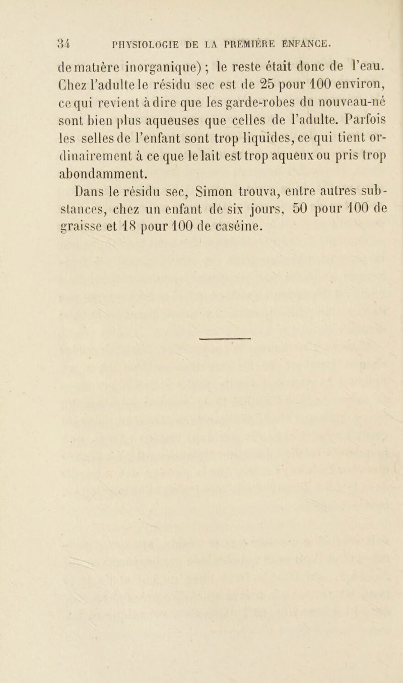 de matière inorganique) ; le reste était donc de l’eau. Chez l’adulte le résidu sec est de 25 pour 100 environ, ce qui revient adiré que les garde-robes dn nouveau-né sont bien plus aqueuses que celles de l’adulte. Parfois les selles de l’enfant sont trop liquides, ce qui tient or- dinairement à ce que le lait est trop aqueux ou pris trop abondamment. Dans le résidu sec, Simon trouva, entre autres sub- stances, chez un enfant de six jours, 50 pour 100 de graisse et 18 pour 100 de caséine.