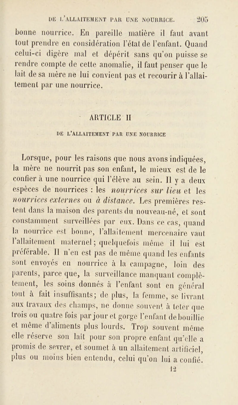 bonne nourrice. En pareille matière il faut avant tout prendre en considération l’état de l’enfant. Quand celui-ci digère mal et dépérit sans qu’on puisse se rendre compte de cette anomalie, il faut penser que le lait de sa mère ne lui convient pas et recourir à 1 allai- tement par une nourrice. ARTICLE II DE L’ALLAITEMENT PAR UNE NOURRICE Lorsque, pour les raisons que nous avons indiquées, la mère ne nourrit pas son enfant, le mieux est de le confier à une nourrice qui l’élève au sein. Il y a deux espèces de nourrices : les nourrices sur lieu et les nourrices externes ou à distance. Les premières res- tent dans la maison des parents du nouveau-né, et sont constamment surveillées par eux. Dans ce cas, quand la nourrice est bonne, l’allaitement mercenaire vaut 1 allaitement maternel ; quelquefois même il lui est préférable. Il n’en est pas de même quand les enfants sont envoyés en nourrice à la campagne, loin des parents, parce que, la surveillance manquant complè- tement, les soins donnés à l’enfant sont en général tout à fait insuffisants; de plus, la femme, se livrant aux travaux des champs, ne donne souvent à leler que trois ou quatre fois par jour et gorge l’enfant de bouillie et même d’aliments plus lourds. Trop souvent même elle réserve son lait pour son propre enfant qu’elle a promis de sevrer, et soumet à un allaitement artificiel, plus ou moins bien entendu, celui qu’on lui a confié. 12