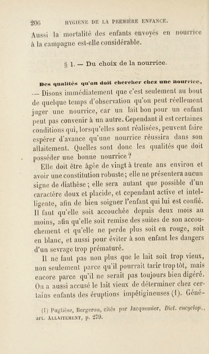 Aussi la mortalité des enfants envoyés en nourrice à la campagne est-elle considérable. § 1. — Du choix de la nourrice. Des qualités qu’on doit chercher clic* une nourrice. — Disons immédiatement que c’est seulement au bout de quelque temps d’observation qu on peut réellement juger une nourrice, car un lait bon poui un enfant peut pas convenir à un autre. Cependant il est certaines conditions qui, lorsqu elles sont îealisées, peuvent faite espérer d avance qu une nourrice teussiia dans son allaitement. Quelles sont donc les qualités que doit posséder une bonne nourrice? Elle doit être âgée de vingt à trente ans environ et avoir une constitution robuste j elle ne présentera aucun signe de diathèse ; elle sera autant que possible d’un caractère doux et placide, et cependant active et intel- ligente, afin de bien soigner l’enfant qui lui est confié. Il faut quelle soit accouchée depuis deux mois au moins, afin qu’elle soit remise des suites de son accou- chement et qu’elle ne perde plus soit en rouge, soit en blanc, et aussi pour éviter a son enfant les dangeis d’un sevrage trop prématuré. Il ne faut pas non plus que le lait soit trop vieux, non seulement parce qu’il pourrait tarir trop tôt, mais encore parce qu’il ne serait pas toujours bien digéré. On a aussi accusé le lait vieux de déterminer chez cer- tains enfants des éruptions impétigineuses (1). Géné- (l) Pu-lièsc, Bergcroii, cités par Jacqucmier, Dict. encyclop., art. Allaitement, p. °27'J.
