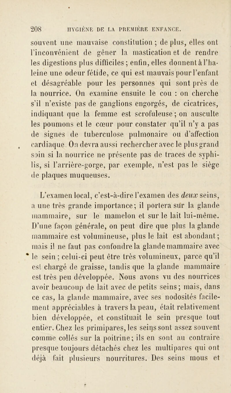 souvent une mauvaise constitution ; de plus, elles ont l’inconvénient de gêner la mastication et de rendre les digestions plus difficiles ; enfin, elles donnent à l’ha- leine une odeur fétide, ce qui est mauvais pour l’enfant et désagréable pour les personnes qui sont près de la nourrice. On examine ensuite le cou : on cherche s’il n’existe pas de ganglions engorgés, de cicatrices, indiquant que la femme est scrofuleuse ; on ausculte les poumons et le cœur pour constater qu’il n’y a pas de signes de tuberculose pulmonaire ou d’affection cardiaque. On devra aussi rechercher avec le plus grand soin si la nourrice ne présente pas de traces de syphi- lis, si l’arrière-gorge, par exemple, n’est pas le siège de plaques muqueuses. L’examen local, c’est-à-dire l’examen des deux seins, a une très grande importance; il portera sur la glande mammaire, sur le mamelon et sur le lait lui-même. D’une façon générale, on peut dire que plus la glande mammaire est volumineuse, plus le lait est abondant; mais il ne faut pas confondre la glande mammaire avec * le sein ; celui-ci peut être très volumineux, parce qu’il est chargé de graisse, tandis que la glande mammaire est très peu développée. Nous avons vu des nourrices avoir beaucoup de lait avec de petits seins; mais, dans ce cas, la glande mammaire, avec ses nodosités facile- ment appréciables à travers la peau, était relativement bien développée, et constituait le sein presque tout entier. Chez les primipares, les seins sont assez souvent comme collés sur la poitrine; ils en sont au contraire presque toujours détachés chez les multipares qui ont déjà fait plusieurs nourritures. Des seins mous et