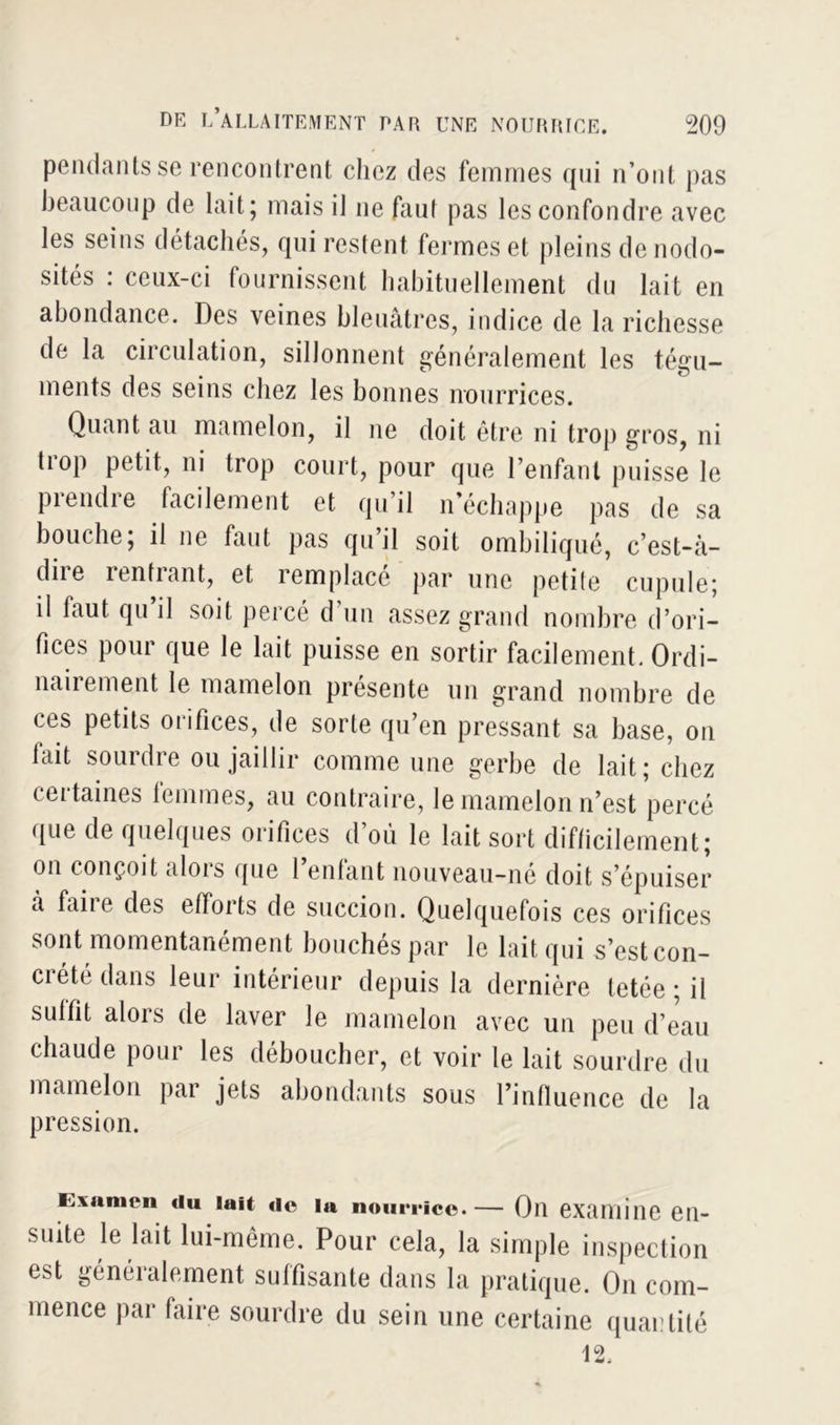 pendants se rencontrent chez des femmes qui n’ont pas beaucoup de lait; mais il ne faul pas les confondre avec les seins détachés, qui restent fermes et pleins de nodo- sités : ceux-ci fournissent habituellement du lait en abondance. Des veines bleuâtres, indice de la richesse de la circulation, sillonnent généralement les tégu- ments des seins chez les bonnes nourrices. Quant au mamelon, il ne doit être ni trop gros, ni tiop petit, ni trop court, pour que l’enfant puisse le prendre facilement et qu’il n’échappe pas de sa bouche; il ne faut pas qu’il soit ombiliqué, c’est-à- diie rentiant, et remplace par une petite cupule; il haut qu’il soit percé d’un assez grand nombre d’ori- fices pour que le lait puisse en sortir facilement. Ordi- nanement le mamelon présente un grand nombre de ces petits orifices, de sorte qu’en pressant sa base, on lait sourdre ou jaillir comme une gerbe de lait ; chez (citâmes femmes, au contraire, le mamelon n’est percé que de quelques orifices d’où le lait sort difficilement; on conçoit alois que 1 entant nouveau—ne doit s’épuiser à faire des efforts de succion. Quelquefois ces orifices sont momentanément bouchés par le lait qui s’est con- crété dans leur intérieur depuis la dernière tetée ; il suffit alors de laver le mamelon avec un peu d’eau chaude pour les déboucher, et voir le lait sourdre du mamelon par jets abondants sous l’influence de la pression. Examen du lait de la nourrice.— Oïl examine en- suite le lait lui-même. Pour cela, la simple inspection est généralement suffisante dans la pratique. On com- mence par faire sourdre du sein une certaine quantité 12.
