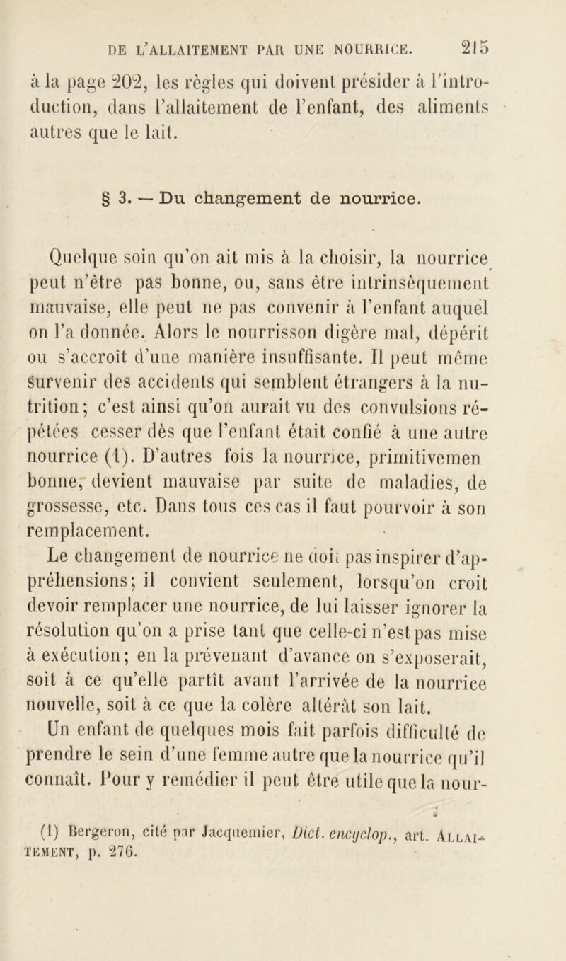 à la page 202, les règles qui doivent présider à l'intro- duction, dans l’allaitement de l’enfant, des aliments autres que le lait. § 3. — Du changement de nourrice. Quelque soin qu’on ait mis à la choisir, la nourrice peut n’être pas bonne, ou, sans être intrinsèquement mauvaise, elle peut ne pas convenir à l’enfant auquel on l’a donnée. Alors le nourrisson digère mal, dépérit ou s’accroît d’une manière insuffisante. Il peut même survenir des accidents qui semblent étrangers à la nu- trition; c’est ainsi qu’on aurait vu des convulsions ré- pétées cesser dès que l’enfant était confié à une autre nourrice (1). D’autres fois la nourrice, primitivemen bonne, devient mauvaise par suite de maladies, de grossesse, etc. Dans tous ces cas il faut pourvoir à son remplacement. Le changement de nourrice ne (ion pas inspirer d’ap- préhensions; il convient seulement, lorsqu’on croit devoir remplacer une nourrice, de lui laisser ignorer la résolution qu’on a prise tant que celle-ci n’est pas mise à exécution; en la prévenant d’avance on s’exposerait, soit à ce qu’elle partît avant l’arrivée de la nourrice nouvelle, soit à ce que la colère altérât son lait. Un enfant de quelques mois fait parfois difficulté de prendre le sein d’une femme autre que la nourrice qu’il connaît. Pour y remédier il peut être utile que la nour- (1) Bergeron, cité par Jacquemier, Dict. encijclop., art. Allai- tement, p. °27G.