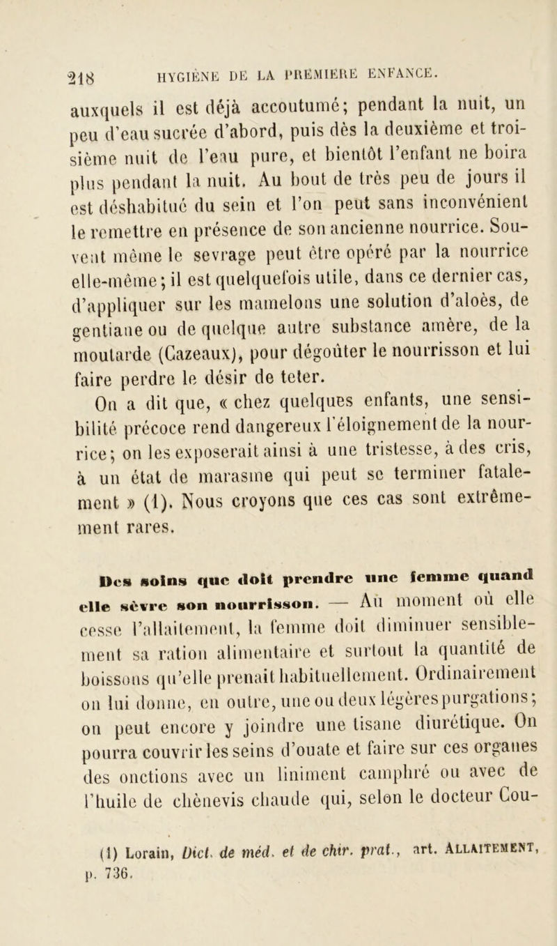 auxquels il est déjà accoutumé; pendant la nuit, un peu d’eau sucrée d’abord, puis dès la deuxième et troi- sième nuit de Tenu pure, et bientôt l’enfant ne boira plus pendant la nuit. Au bout de très peu de jours il est déshabitué du sein et l’on peut sans inconvénient le remettre en présence de son ancienne nourrice. Sou- vent même le sevrage peut être opéré par la nourrice elle-même; il est quelquefois utile, dans ce dernier cas, d’appliquer sur les mamelons une solution d’aloès, de gentiane ou de quelque autre substance amère, delà moutarde (Gazeaux), pour dégoûter le nourrisson et lui faire perdre le désir de teter. On a dit que, « chez quelques enfants, une sensi- bilité précoce rend dangereux l’éloignement de la nour- rice; on les exposerait ainsi à une tristesse, à des cris, à un état de marasme qui peut se terminer fatale- ment » (1). Nous croyons que ces cas sont extrême- ment rares. De» soin» que doit prendre une femme quand elle sèwre son nourrisson. — Ail moment OÙ elle cesse rallailement, la femme doit diminuer sensible- ment sa ration alimentaire et surtout la quantité de boissons qu’elle prenait habituellement. Ordinairement on lui donne, en outre, une ou deux légères purgations; on peut encore y joindre une tisane di 111 étique. On pourra couvrir les seins d’ouate et faire sur ces organes des onctions avec un liniment camphré ou avec de l’huile de chènevis chaude qui, selon le docteur Cou- 0) Lorain, l)ict> de méd. et de chtr. prat-, art. Allaitement, p. 736.