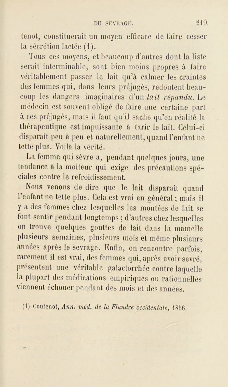 lenot, constituerait un moyen efficace de faire cesser la sécrétion lactée (1). Tous ces moyens, et beaucoup d’autres dont la liste serait interminable, sont bien moins propres à faire véritablement passer le lait qu’à calmer les craintes des femmes qui, dans leurs préjugés, redoutent beau- coup les dangers imaginaires d’un lait répandu. Le médecin est souvent obligé de faire une certaine part à ces préjugés, mais il faut qu'il sache qu’en réalité la thérapeutique est impuissante à tarir le lait. Celui-ci disparaît peu à peu et naturellement, quand l’enfant ne tette plus. Voilà la vérité. La femme qui sèvre a, pendant quelques jours, une tendance à la moiteur qui exige des précautions spé- ciales contre le refroidissement. Nous venons de dire que le lait disparaît quand Tenlant ne tette plus. Cela est vrai en général ; mais il y a des femmes chez lesquelles les montées de lait se font sentir pendant longtemps ; d’autres chez lesquelles on trouve quelques gouttes de lait dans la mamelle plusieurs semaines, plusieurs mois et même plusieurs années après le sevrage. Enfin, on rencontre parfois, rarement il est vrai, des femmes qui, après avoir sevré, présentent une véritable galactorrhée contre laquelle la plupart des médications empiriques ou rationnelles viennent échouer pendant des mois et des années. (1) Coutenot, Ann, méd. de la Flandre occidentale, 1856.