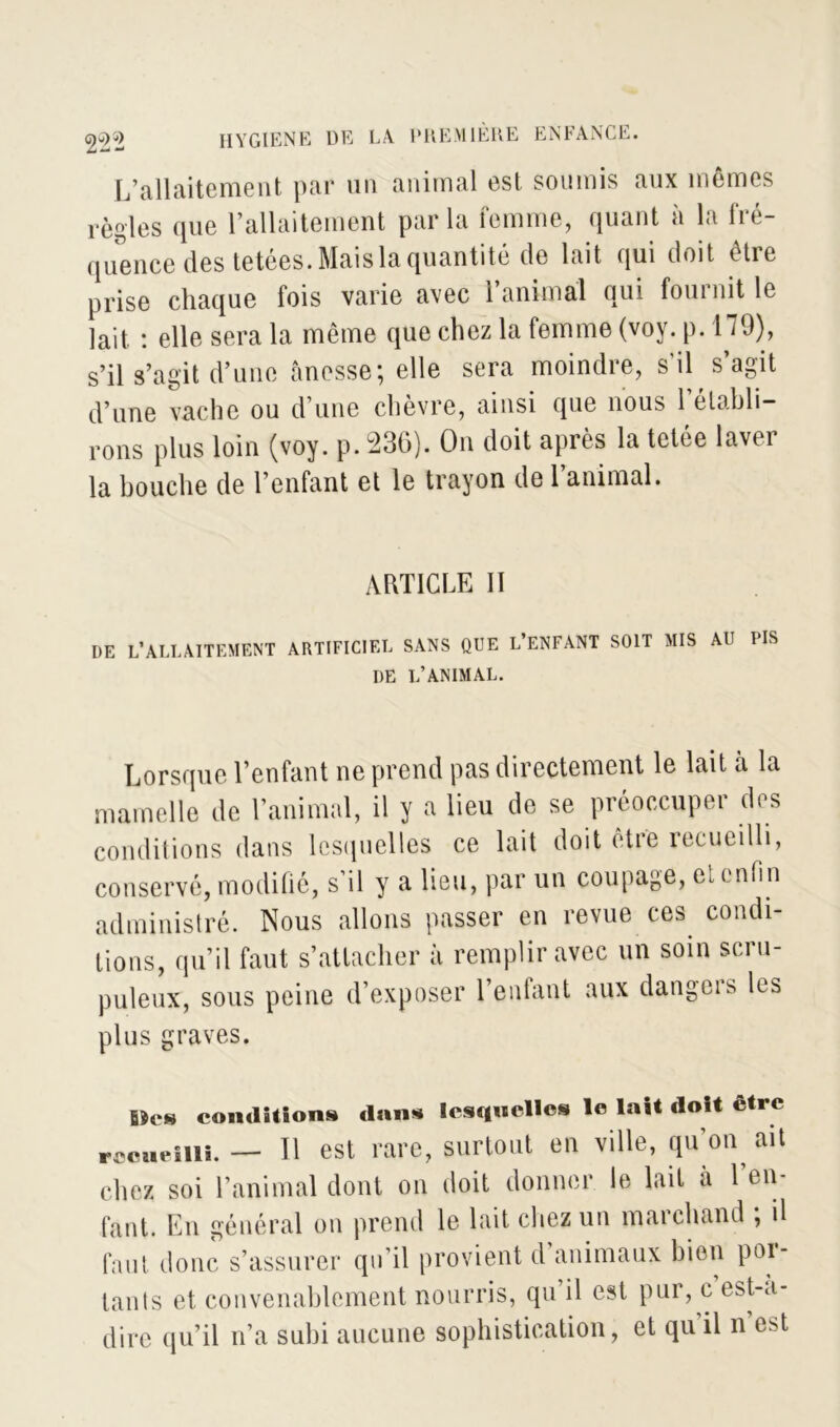 L’allaitement par un animal est soumis aux memes règles que l’allaitement parla femme, quant a la iie- quence des tetées. Mais la quantité de lait qui doit être prise chaque fois varie avec l’animal qui fournit le lait. : elle sera la même que chez la femme (voy. p. H9), s’il s’agit d’une ânesse; elle sera moindre, s'il s’agit d’une vache ou d’une chèvre, ainsi que nous rétabli- rons plus loin (voy. p. 236). On doit après la tetée laver la bouche de l’enfant et le trayon de l’animal. ARTICLE II DE L’ALLAITEMENT ARTIFICIEL SANS QUE L’ENFANT SOIT MIS AU PIS DE L’ANIMAL. Lorsque l’enfant ne prend pas directement le lait à la mamelle de l’animal, il y a lieu de se préoccuper des conditions dans lesquel les ce lait doit être recueilli, conservé, modifié, s’il y a lieu, par un coupage, et enfin administré. Nous allons passer en revue ces condi- tions, qu’il faut s’attacher à remplir avec un soin scru- puleux, sous peine d’exposer l’enfant aux dangers les plus graves. fiîes conditions dans lesquelles le lait doit être recueilli. — Il est rare, surtout en ville, qu’on ait chez soi l’animal dont on doit donner le lait à l’en- fant. En général on prend le lait chez un marchand ; il faut donc s’assurer qu’il provient d’animaux bien por- tants et convenablement nourris, qu il est pur, c est-a- dire qu’il n’a subi aucune sophistication, et qu il n est
