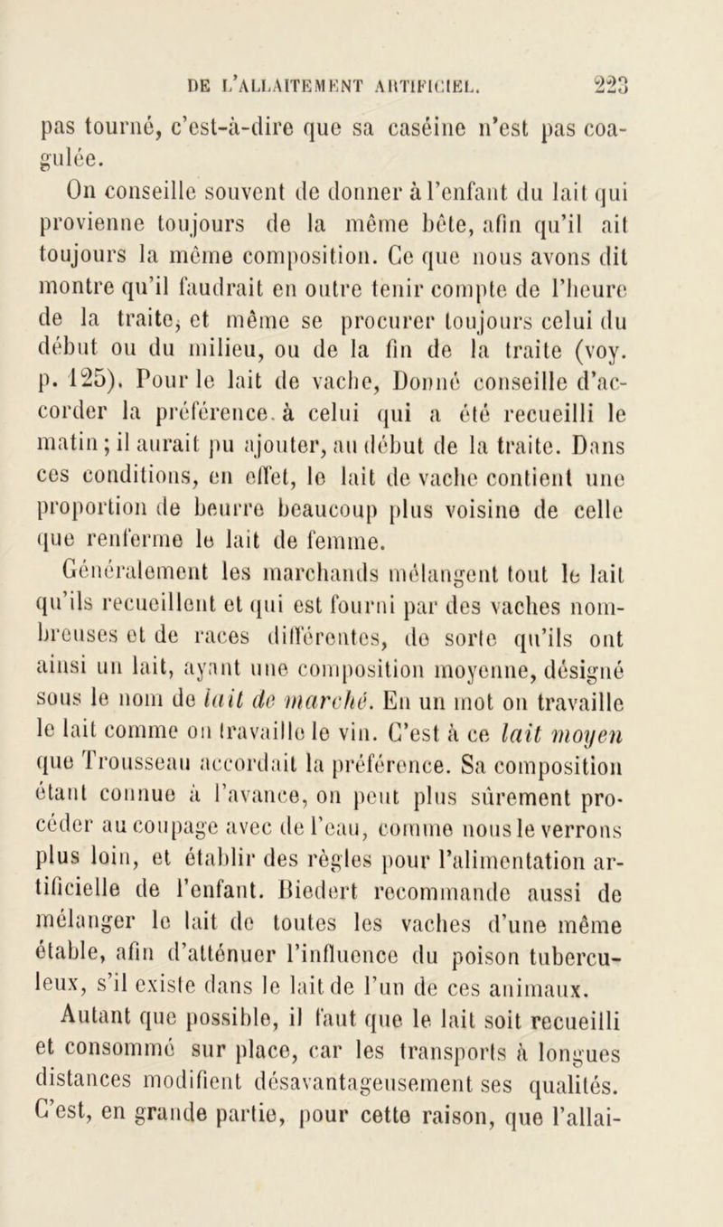 pas tourné, c’est-à-dire que sa caséine n’est pas coa- gulée. On conseille souvent de donner à l’enfant du lait qui provienne toujours de la même bête, afin qu’il ait toujours la même composition. Ce que nous avons dit montre qu’il faudrait en outre tenir compte de l’heure de la traite, et même se procurer toujours celui du début ou du milieu, ou de la fin de la traite (voy. p. 125). Pour le lait de vache, Donné conseille d’ac- corder la préférence, à celui qui a été recueilli le matin ; il aurait pu ajouter, au début de la traite. Dans ces conditions, en effet, le lait de vache contient une proportion de beurre beaucoup plus voisine de celle que renferme le lait de femme. Généralement les marchands mélangent tout le lait qu’ils recueillent et «pii est fourni par des vaches nom- breuses et de races différentes, de sorte qu’ils ont ainsi un lait, ayant une composition moyenne, désigné sous le nom de lait de marché. En un mot on travaille le lait comme on travaille le vin. C’est à ce lait moyen que f rousseau accordait la préférence. Sa composition étant connue à l’avance, on peut plus sûrement pro- céder au coupage avec de l’eau, comme nous le verrons plus loin, et établir des règles pour l’alimentation ar- tificielle de l’enfant. Biedert recommande aussi de mélanger le lait de toutes les vaches d'une même étable, afin d’atténuer l’influence du poison tubercu- leux, s’il existe dans le lait de l’un de ces animaux. Autant que possible, il faut que le lait soit recueilli et consommé sur place, car les transports à longues distances modifient désavantageusement ses qualités. C’est, en grande partie, pour cette raison, que l’allai-