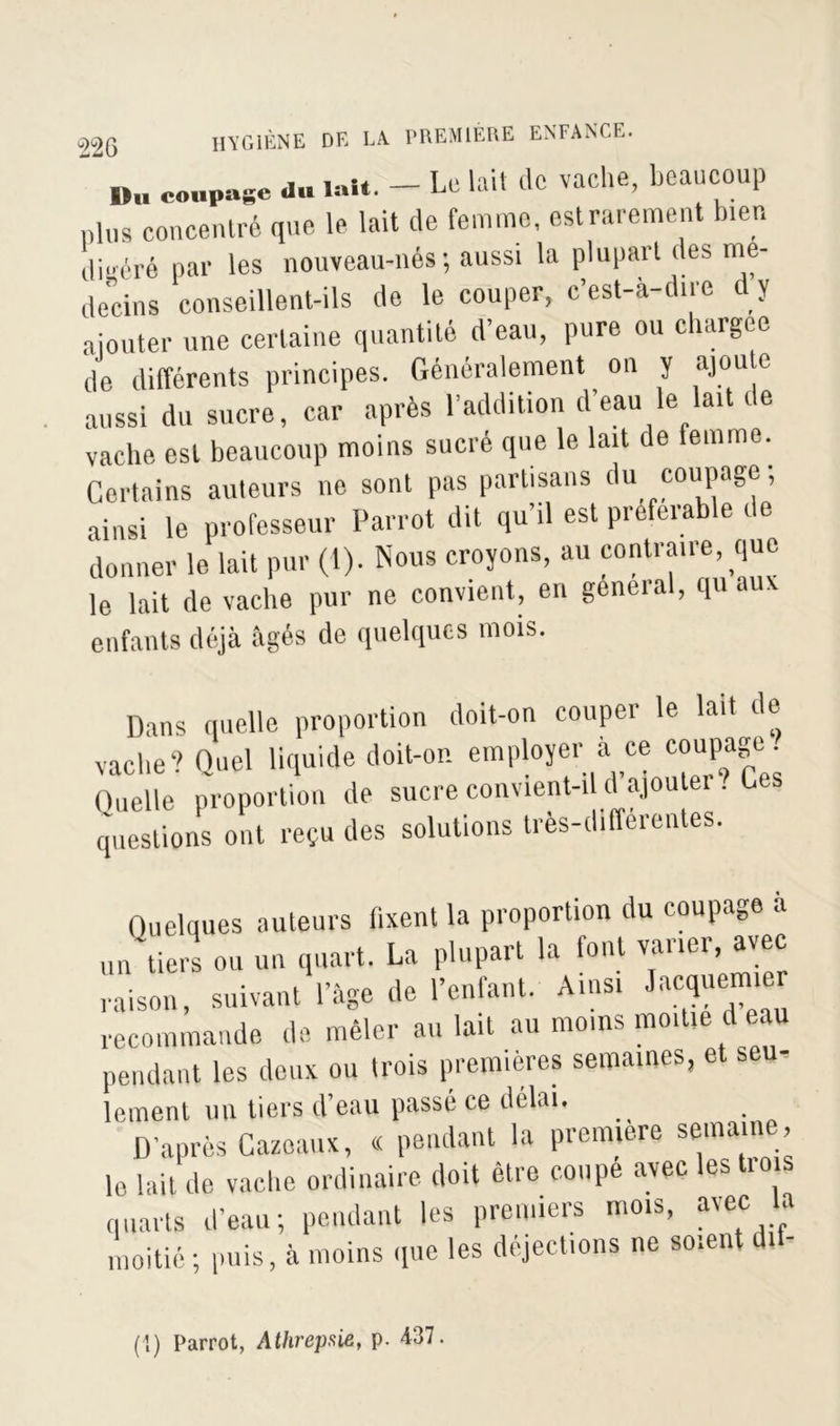coupage du mit. - Le lait de vache, beaucoup plus concentré que le lait de femme, est rarement bien digéré par les nouveau-nés; aussi la plupart des mé- decins conseillent-ils de le couper, c’est-à-dire dy ajouter une certaine quantité d’eau, pure ou chargée de différents principes. Généralement on y ajou e aussi du sucre, car après l’addition d eau le lait de vache est beaucoup moins sucré que le lait de femme. Certains auteurs ne sont pas partisans du coupage; ainsi le professeur Parrot dit qu’il est préférable t e donner le lait pur (1). Nous croyons, au contraire, que le lait de vache pur ne convient, en general, qu aux enfants déjà âgés de quelques mois. Dans quelle proportion doit-on couper le lait de vache? Quel liquide doit-on employer à ce coupage . Quelle proportion de sucre convient-i d ajouter . C questions ont reçu des solutions tres-differentes. Quelques auteurs fixent la proportion du coupage a un tiers ou un quart. La plupart la font varier, avec raison, suivant l’àge de l’enfant. Ainsi Lacquemier recommande de mêler aillait au moins moitié d eau pendant les deux ou trois premières semaines, et seu- lement un tiers d’eau passé ce délai. D’après Cazoaux, « pendant la première semaine, le lait de vache ordinaire doit être coupe avec les tio s quarts d’eau; pendant les premiers mois, avec la moitié; puis, à moins que les déjections ne soient dit- (1) Parrot, Athrepsie, p. 437.