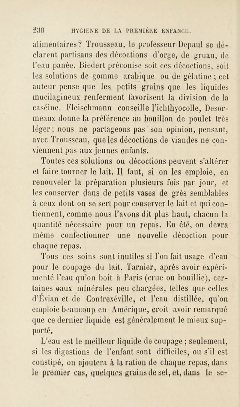 alimentaires? Trousseau, le professeur Depaul se dé- clarent partisans des décoctions d’orge, de gruau, de l’eau panée. Biedert préconise soit ces décoctions, soit les solutions de gomme arabique ou de gélatine ; cet auteur pense que les petits grains que les liquides mucilagineux renferment favorisent la division de la caséine. Fleischmann conseille Tichthyocolle, Desor- meaux donne la préférence au bouillon de poulet très léger; nous ne partageons pas son opinion, pensant, avec Trousseau, que les décoctions de viandes ne con- viennent pas aux jeunes enfants. Toutes ces solutions ou décoctions peuvent s’altérer et faire tourner le lait. Il faut, si on les emploie, en renouveler la préparation plusieurs fois par jour, et les conserver dans de petits vases de grès semblables cà ceux dont on se sert pour conserver le lait et qui con- tiennent, comme nous l’avons dit plus haut, chacun la quantité nécessaire pour un repas. En été, on devra meme confectionner une nouvelle décoction pour chaque repas. Tous ces soins sont inutiles si Ton fait usage d’eau pour le coupage du lait. Tarnier, après avoir expéri- menté l’eau qu’on boit à Paris (crue ou bouillie), cer- taines oaux minérales peu chargées, telles que celles d’Evian et de Contrexéville, et l’eau distillée, qu’on emploie beaucoup en Amérique, croit avoir remarqué que ce dernier liquide est généralement le mieux sup- porté. L’eau est le meilleur liquide de coupage ; seulement, si les digestions de l’enfant sont difficiles, ou s’il est constipé, on ajoutera à la ration de chaque repas, dans le premier cas, quelques grains de sel, et, dans le se-