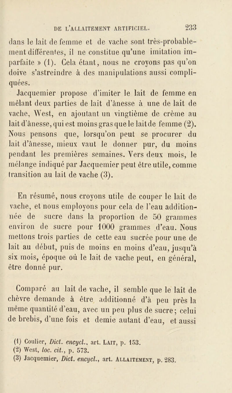 dans le lait de femme et de vache sont très-probable- ment différentes, il ne constitue qu’une imitation im- parfaite » (1). Cela étant, nous ne croyons pas qu’on doive s’astreindre à des manipulations aussi compli- quées. Jacquemier propose d’imiter le lait de femme en mêlant deux parties de lait d’ànesse à une de lait de vache, West, en ajoutant un vingtième de crème au lait d’ânesse, qui est moins gras que le lait de femme (2). Nous pensons que, lorsqu’on peut se procurer du lait d’ànesse, mieux vaut le donner pur, du moins pendant les premières semaines. Vers deux mois, le mélange indiqué par Jacquemier peut être utile, comme transition au lait de vache (3). En résumé, nous croyons utile de couper le lait de vache, et nous employons pour cela de l’eau addition- née de sucre dans la proportion de 50 grammes environ de sucre pour 1000 grammes d’eau. Nous mettons trois parties de cette eau sucrée pour une de lait au début, puis de moins en moins d’eau, jusqu’à six mois, époque où le lait de vache peut, en général, être donné pur. Comparé au lait de vache, il semble que le lait de chèvre demande à être additionné d’à peu près la même quantité d’eau, avec un peu plus de sucre; celui de brebis, d’une fois et demie autant d’eau, et aussi (1) Coulier, Dict. encycl., art. Lait, p. 153. (2) West, Loc. cit., p. 573. (3) Jacquemier, Dict. encycl., art. Allaitement, p. 283.