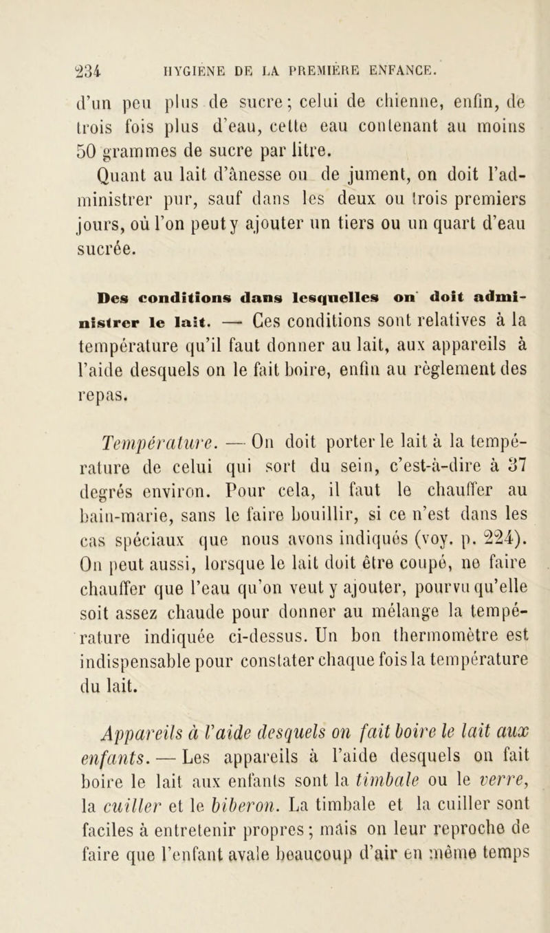 d’un peu plus de sucre; celui de chienne, enfin, de trois fois plus d’eau, cette eau contenant au moins 50 grammes de sucre par litre. Quant au lait d’ânesse ou de jument, on doit l’ad- ministrer pur, sauf dans les deux ou trois premiers jours, où l’on peut y ajouter un tiers ou un quart d’eau sucrée. Des conditions dans lesquelles on doit admi- nistrer le lait. — Ces conditions sont relatives à la température qu’il faut donner au lait, aux appareils à l’aide desquels on le fait boire, enfin au règlement des repas. Température. — On doit porterie lait à la tempé- rature de celui qui sort du sein, c’est-à-dire à 37 degrés environ. Pour cela, il faut le chauffer au bain-marie, sans le faire bouillir, si ce n’est dans les cas spéciaux que nous avons indiqués (voy. p. 224). On peut aussi, lorsque le lait doit être coupé, ne faire chauffer que l’eau qu’on veut y ajouter, pourvu qu’elle soit assez chaude pour donner au mélange la tempé- rature indiquée ci-dessus. Un bon thermomètre est indispensable pour constater chaque fois la température du lait. Appareils à raide desquels on fait boire le lait aux enfants. — Les appareils à l’aide desquels on fait boire le lait aux enfants sont la timbale ou le verre, la cuiller et le biberon. La timbale et la cuiller sont faciles à entretenir propres; mais on leur reproche de faire que l’enfant avale beaucoup d’air en même temps