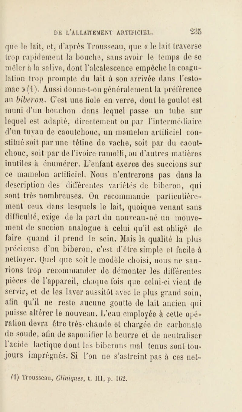 que le lait, et, d’après Trousseau, que « le lait traverse trop rapidement la bouche, sans avoir le temps de se mêler à la salive, dont l’alcalescence empêche la coagu- lation trop prompte du lait à son arrivée dans l’esto- mac »(1). Aussi donne-t-on généralement la préférence an biberon. C’est une fiole en verre, dont le goulot est muni d’un bouchon dans lequel passe un tube sur lequel est adapté, directement ou par l’intermédiaire d’un tuyau de caoutchouc, un mamelon artificiel con- stitué soit par une tétine de vache, soit par du caout- chouc, soit par de l’ivoire ramolli, ou d’autres matières inutiles k énumérer. L’enfant exerce dos succions sur ce mamelon artificiel. Nous n’entrerons pas dans la description des différentes variétés de biberon, qui sont très nombreuses. On recommande particulière- ment ceux dans lesquels le lait, quoique venant sans difficulté, exige de la part du nouveau-né un mouve- ment de succion analogue à celui qu’il est obligé de faire quand il prend le sein. Mais la qualité la plus précieuse d’un biberon, c’est d’être simple et facile à nettoyer. Quel que soit le modèle choisi, nous ne sau- rions trop recommander de démonter les différentes pièces de l’appareil, chaque fois que celui-ci vient de servir, et de les laver aussitôt avec le plus grand soin, afin qu’il ne reste aucune goutte de lait ancien qui puisse altérer le nouveau. L’eau employée à cette opé- ration devra être très-chaude et chargée de carbonate de soude, afin de saponifier le beurre et de neutraliser 1 acide lactique dont les biberons mal tenus sont tou- jours imprégnés. Si Ton ne s’astreint pas à ces net- (1) Trousseau, Cliniques, t. III, p. IG2.