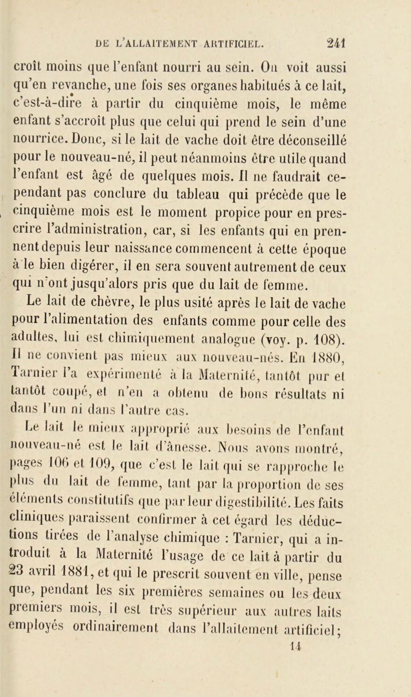 croît moins que l’enfant nourri au sein. Ou voit aussi qu’en revanche, une fois ses organes habitués à ce lait, c’est-à-dire à partir du cinquième mois, le même enfant s’accroît plus que celui qui prend le sein d’une nourrice. Donc, si le lait de vache doit être déconseillé pour le nouveau-né, il peut néanmoins être utile quand l’enfant est âgé de quelques mois. Il ne faudrait ce- pendant pas conclure du tableau qui précède que le cinquième mois est le moment propice pour en pres- crire l’administration, car, si les enfants qui en pren- nent depuis leur naissance commencent à cette époque a le bien digérer, il en sera souvent autrement de ceux qui iront jusqu’alors pris que du lait de femme. Le lait de chèvre, le plus usité après le lait de vache pour l’alimentation des enfants comme pour celle des adultes, lui est chimiquement analogue (voy. p. 108). Il ne convient pas mieux aux nouveau-nés. En 1880, Tarnier l’a expérimenté à la Maternité, tantôt pur et tantôt coupé, et n’en a obtenu de bons résultats ni dans l’un ni dans l’autre cas. Le lait le mieux approprié aux besoins de l’enfant nouveau-né est le lait d’ânesse. Nous avons montré, pages 100 et 109, que c’est le lait qui se rapproche le plus du lait de femme, tant par la proportion de ses éléments constitutifs que parleur digestibilité. Les faits cliniques paraissent confirmer à cet égard les déduc- tions tirées de l’analyse chimique : Tarnier, qui a in- troduit a la Maternité l’usage de ce lait à partir du 23 avril 1881, et qui le prescrit souvent en ville, pense que, pendant les six premières semaines ou les deux premiers mois, il est très supérieur aux autres laits employés ordinairement dans rallailcment artificiel; U