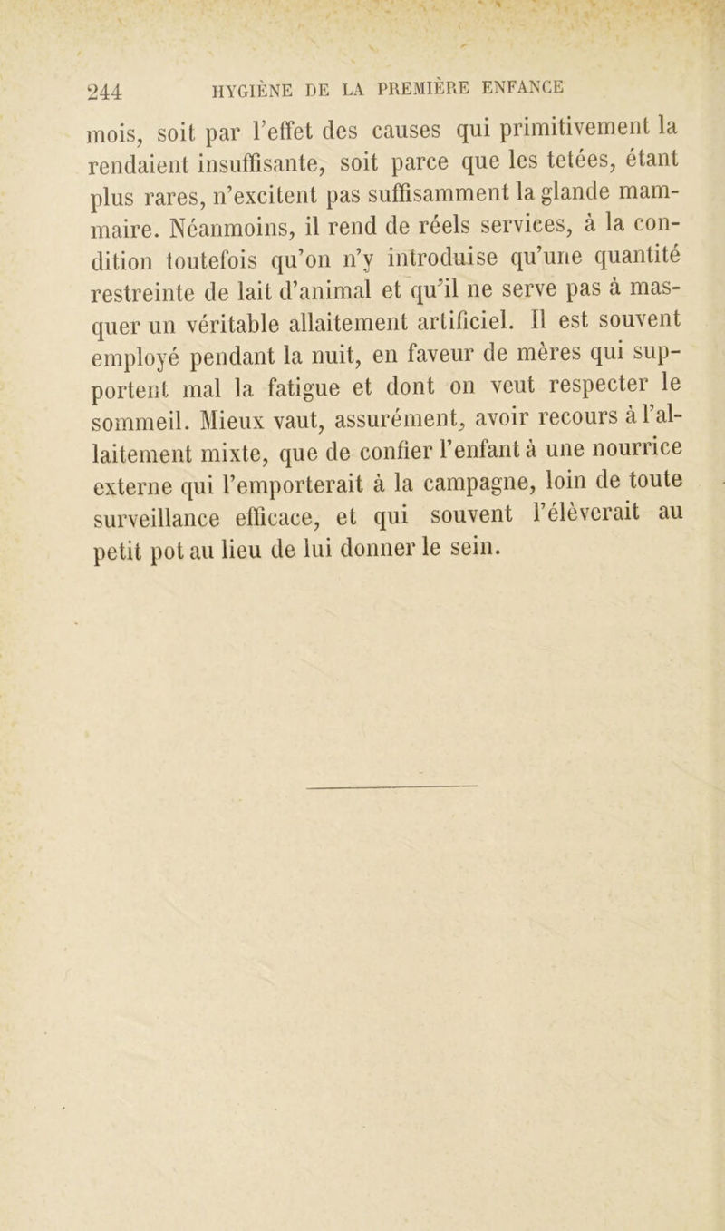 mois, soit par l’effet des causes qui primitivement la rendaient insuffisante, soit parce que les tetées, étant plus rares, n’excitent pas suffisamment la glande mam- maire. Néanmoins, il rend de réels services, à la con- dition toutefois qu’on n’y introduise qu’une quantité restreinte de lait d’animal et qu il ne serve pas à mas- quer un véritable allaitement artificiel. Il est souvent employé pendant la nuit, en faveur de mères qui sup- portent mal la fatigue et dont on veut respecter le sommeil. Mieux vaut, assurément, avoir recours à 1 al- laitement mixte, que de confier l’enfant à une nourrice externe qui l’emporterait à la campagne, loin de toute surveillance efficace, et qui souvent 1 élèverait au petit pot au lieu de lui donner le sein.