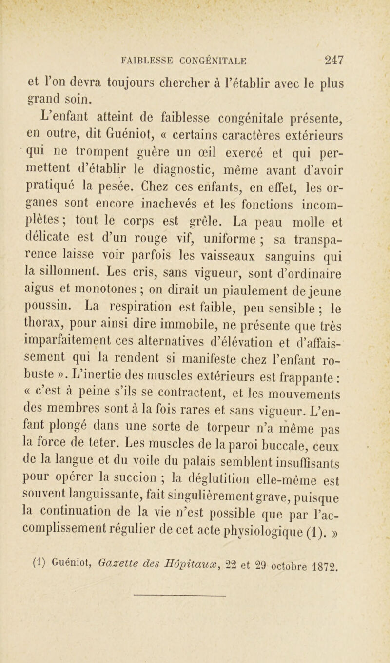 et l’on devra toujours chercher à l’établir avec le plus grand soin. L’enfant atteint de faiblesse congénitale présente, en outre, dit Guéniot, « certains caractères extérieurs qui ne trompent guère un œil exercé et qui per- mettent d’établir le diagnostic, même avant d’avoir pratiqué la pesée. Chez ces enfants, en effet, les or- ganes sont encore inachevés et les fonctions incom- plètes ; tout le corps est grêle. La peau molle et délicate est d’un rouge vif, uniforme ; sa transpa- rence laisse voir parfois les vaisseaux sanguins qui la sillonnent. Les cris, sans vigueur, sont d’ordinaire aigus et monotones ; on dirait un piaulement de jeune poussin. La respiration est faible, peu sensible ; le thorax, pour ainsi dire immobile, ne présente que très imparfaitement ces alternatives d’élévation et d’affais- sement qui la rendent si manifeste chez l’enfant ro- buste ». L’inertie des muscles extérieurs est frappante : « c est à peine s’ils se contractent, et les mouvements des membres sont à la fois rares et sans vigueur. L’en- fant plongé dans une sorte de torpeur n’a même pas la foi ce de teter. Les muscles de la paroi buccale, ceux de la langue et du voile du palais semblent insuffisants pour opérer la succion ; la déglutition elle-même est souvent languissante, fait singulièrement grave, puisque la continuation de la vie n’est possible que par l’ac- complissement régulier de cet acte physiologique (1). » (1) Guéniot, Gazette des Hôpitaux, 22 et 29 octobre 1872.