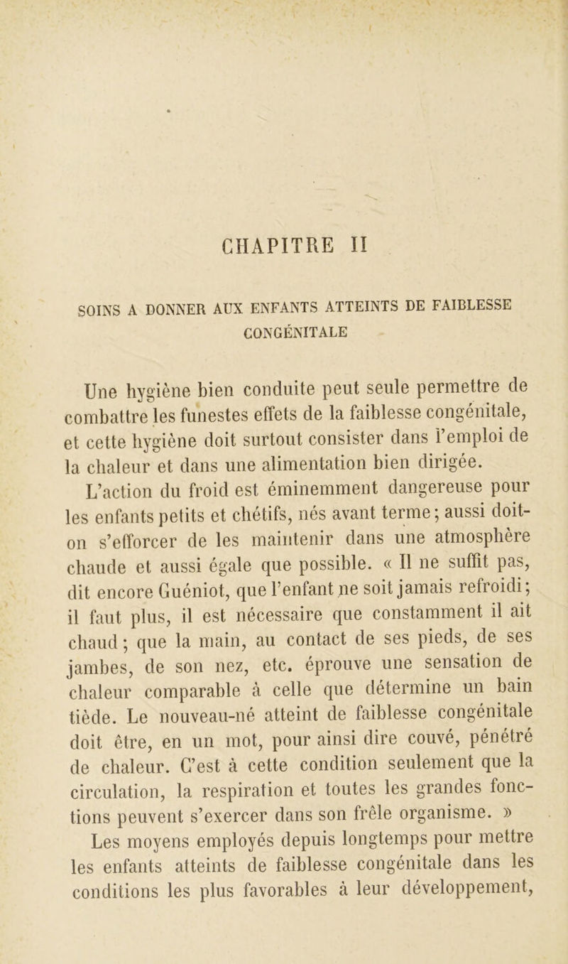 SOINS A DONNER AUX ENFANTS ATTEINTS DE FAIBLESSE CONGÉNITALE Une hygiène bien conduite peut seule permettre de combattre les funestes effets de la faiblesse congénitale, et cette hygiène doit surtout consister dans i emploi de la chaleur et dans une alimentation bien dirigée. L’action du froid est éminemment dangereuse pour les enfants petits et chétifs, nés avant terme; aussi doit- on s’efforcer de les maintenir dans une atmosphère chaude et aussi égale que possible. « Il ne suffit pas, dit encore Guéniot, que l’enfant ne soit jamais refroidi, il faut plus, il est nécessaire que constamment il ait chaud ; que la main, au contact de ses pieds, de ses jambes, de son nez, etc. éprouve une sensation de chaleur comparable à celle que détermine un bain tiède. Le nouveau-né atteint de faiblesse congénitale doit être, en un mot, pour ainsi dire couvé, pénétré de chaleur. C’est à cette condition seulement que la circulation, la respiration et toutes les grandes fonc- tions peuvent s’exercer dans son frêle organisme. » Les moyens employés depuis longtemps pour mettre les enfants atteints de faiblesse congénitale dans les conditions les plus favorables à leur développement,