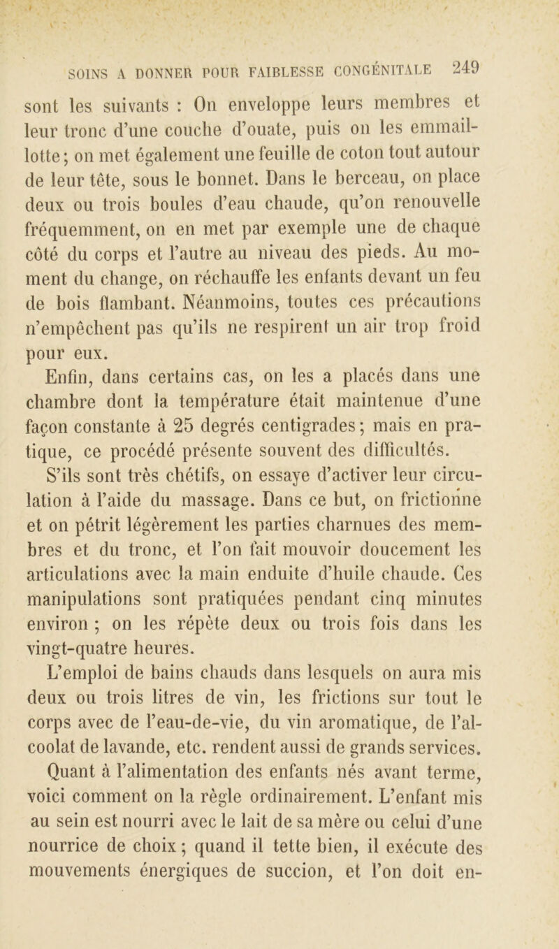 SOINS A DONNER POUR FAIBLESSE CONGÉNITALE 240 sont les suivants : On enveloppe leurs membres et leur tronc d’une couche d’ouate, puis on les emmail- lotte; on met également une feuille de coton tout autour de leur tête, sous le bonnet. Dans le berceau, on place deux ou trois boules d’eau chaude, qu’on renouvelle fréquemment, on en met par exemple une de chaque côté du corps et l’autre au niveau des pieds. Au mo- ment du change, on réchauffe les enfants devant un feu de bois flambant. Néanmoins, toutes ces précautions n’empêchent pas qu’ils ne respirent un air trop froid pour eux. Enfin, dans certains cas, on les a placés dans une chambre dont la température était maintenue d’une façon constante à 25 degrés centigrades ; mais en pra- tique, ce procédé présente souvent des difficultés. S’ils sont très chétifs, on essaye d’activer leur circu- B lation à l’aide du massage. Dans ce but, on frictionne et on pétrit légèrement les parties charnues des mem- bres et du tronc, et l’on fait mouvoir doucement les articulations avec la main enduite d’huile chaude. Ces manipulations sont pratiquées pendant cinq minutes environ ; on les répète deux ou trois fois dans les vingt-quatre heures. L’emploi de bains chauds dans lesquels on aura mis deux ou trois litres de vin, les frictions sur tout le corps avec de l’eau-de-vie, du vin aromatique, de l’al- coolat de lavande, etc. rendent aussi de grands services. Quant à l’alimentation des enfants nés avant terme, voici comment on la règle ordinairement. L’enfant mis au sein est nourri avec le lait de sa mère ou celui d’une nourrice de choix ; quand il tette bien, il exécute des mouvements énergiques de succion, et l’on doit en-