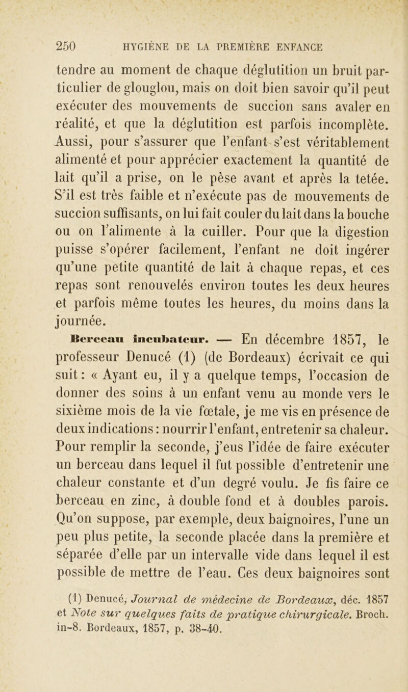 tendre au moment de chaque déglutition un bruit par- ticulier de glouglou, mais on doit bien savoir qu’il peut exécuter des mouvements de succion sans avaler en réalité, et que la déglutition est parfois incomplète. Aussi, pour s’assurer que l’enfant s’est véritablement alimenté et pour apprécier exactement la quantité de lait qu’il a prise, on le pèse avant et après la tetée. S’il est très faible et n’exécute pas de mouvements de succion suffisants, on lui fait couler du lait dans la bouche ou on l’alimente à la cuiller. Pour que la digestion puisse s’opérer facilement, l’enfant ne doit ingérer qu’une petite quantité de lait à chaque repas, et ces repas sont renouvelés environ toutes les deux heures et parfois meme toutes les heures, du moins dans la journée. Berceau Incubateur. — En décembre 1857, le professeur Denucé (1) (de Bordeaux) écrivait ce qui suit : « Ayant eu, il y a quelque temps, l’occasion de donner des soins à un enfant venu au monde vers le sixième mois de la vie fœtale, je me vis en présence de deux indications : nourrir l’enfant, entretenir sa chaleur. Pour remplir la seconde, j’eus l’idée de faire exécuter un berceau dans lequel il fut possible d’entretenir une chaleur constante et d’un degré voulu. Je fis faire ce berceau en zinc, à double fond et à doubles parois. Qu’on suppose, par exemple, deux baignoires, l’une un peu plus petite, la seconde placée dans la première et séparée d’elle par un intervalle vide dans lequel il est possible de mettre de l’eau. Ces deux baignoires sont (1) Denucé, Journal de médecine de Bordeaux, déc. 1857 et Note sur quelques faits de pratique chirurgicale. Broch. in-8. Bordeaux, 1857, p. 38-40.