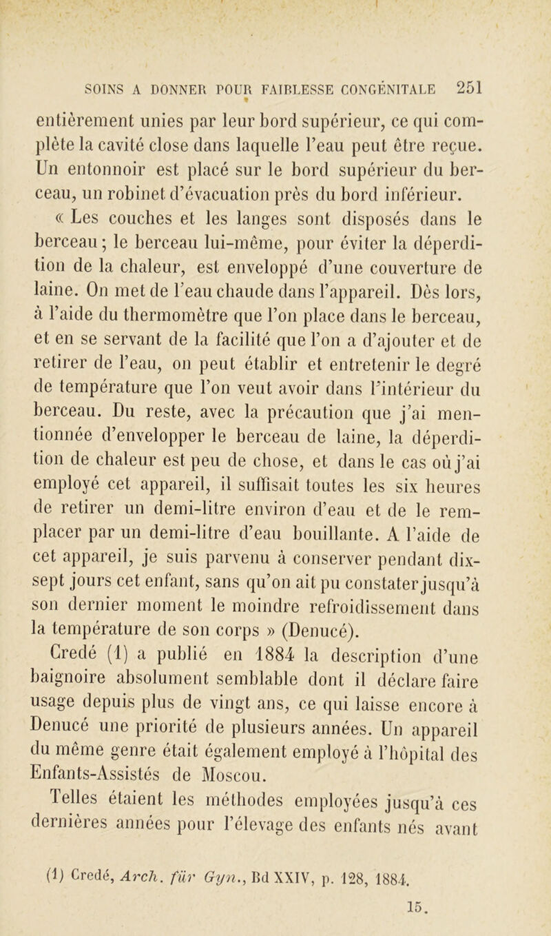 1 entièrement unies par leur bord supérieur, ce qui com- plète la cavité close dans laquelle l’eau peut être reçue. Un entonnoir est placé sur le bord supérieur du ber- ceau, un robinet d’évacuation près du bord inférieur. « Les couches et les langes sont disposés dans le berceau ; le berceau lui-même, pour éviter la déperdi- tion de la chaleur, est enveloppé d’une couverture de laine. On met de l’eau chaude dans l’appareil. Dès lors, à l’aide du thermomètre que l’on place dans le berceau, et en se servant de la facilité que l’on a d’ajouter et de retirer de l’eau, on peut établir et entretenir le degré de température que l’on veut avoir dans l'intérieur du berceau. Du reste, avec la précaution que j’ai men- tionnée d’envelopper le berceau de laine, la déperdi- tion de chaleur est peu de chose, et dans le cas où j’ai employé cet appareil, il suffisait toutes les six heures de retirer un demi-litre environ d’eau et de le rem- placer par un demi-litre d’eau bouillante. A l’aide de cet appareil, je suis parvenu cà conserver pendant dix- sept jours cet enfant, sans qu’on ait pu constater jusqu’à son dernier moment le moindre refroidissement dans la température de son corps » (Denucé). Credé (1) a publié en 1884 la description d’une baignoire absolument semblable dont il déclare faire usage depuis plus de vingt ans, ce qui laisse encore à Denucé une priorité de plusieurs années. Un appareil du même genre était également employé à l’hôpital des Enfants-Assistés de Moscou. Telles étaient les méthodes employées jusqu’à ces dernières années pour l’élevage des enfants nés avant (1) Credé, Arch. far Gyn., Bd XXIV, p. 128, 1881. 15.