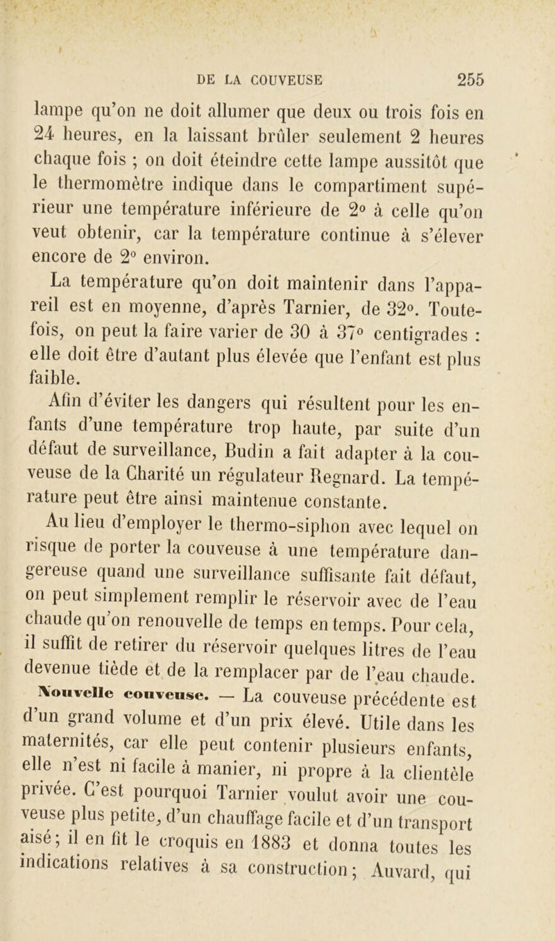 lampe qu’on ne doit allumer que deux ou trois fois en 24 heures, en la laissant brûler seulement 2 heures chaque fois ; on doit éteindre cette lampe aussitôt que le thermomètre indique dans le compartiment supé- rieur une température inférieure de 2° à celle qu’on veut obtenir, car la température continue à s’élever encore de 2° environ. La température qu’on doit maintenir dans l’appa- reil est en moyenne, d’après Tarnier, de 32°. Toute- fois, on peut la faire varier de 30 cà 37° centigrades : elle doit être d’autant plus élevée que l’enfant est plus faible. Afin d’éviter les dangers qui résultent pour les en- fants d’une température trop haute, par suite d’un défaut de surveillance, Budin a fait adapter à la cou- veuse de la Charité un régulateur Regnard. La tempé- rature peut être ainsi maintenue constante. Au lieu d’employer le thermo-siphon avec lequel on risque de porter la couveuse à une température dan- gereuse quand une surveillance suffisante fait défaut, on peut simplement remplir le réservoir avec de l’eau chaude qu on renouvelle de temps en temps. Pour cela, il suffit de retirer du réservoir quelques litres de l’eau devenue tiède et de la remplacer par de l’eau chaude. Nouvelle couveuse. - La couveuse précédente est d’un grand volume et d’un prix élevé. Utile dans les maternités, car elle peut contenir plusieurs enfants, elle n’est ni facile à manier, ni propre à la clientèle piivée. C est pourquoi Tarnier voulut avoir une cou- veuse plus petite, d’un chauffage facile et d’un transport aisé; il en fit le croquis en 1883 et donna toutes les indications relatives à sa construction; Auvard, qui