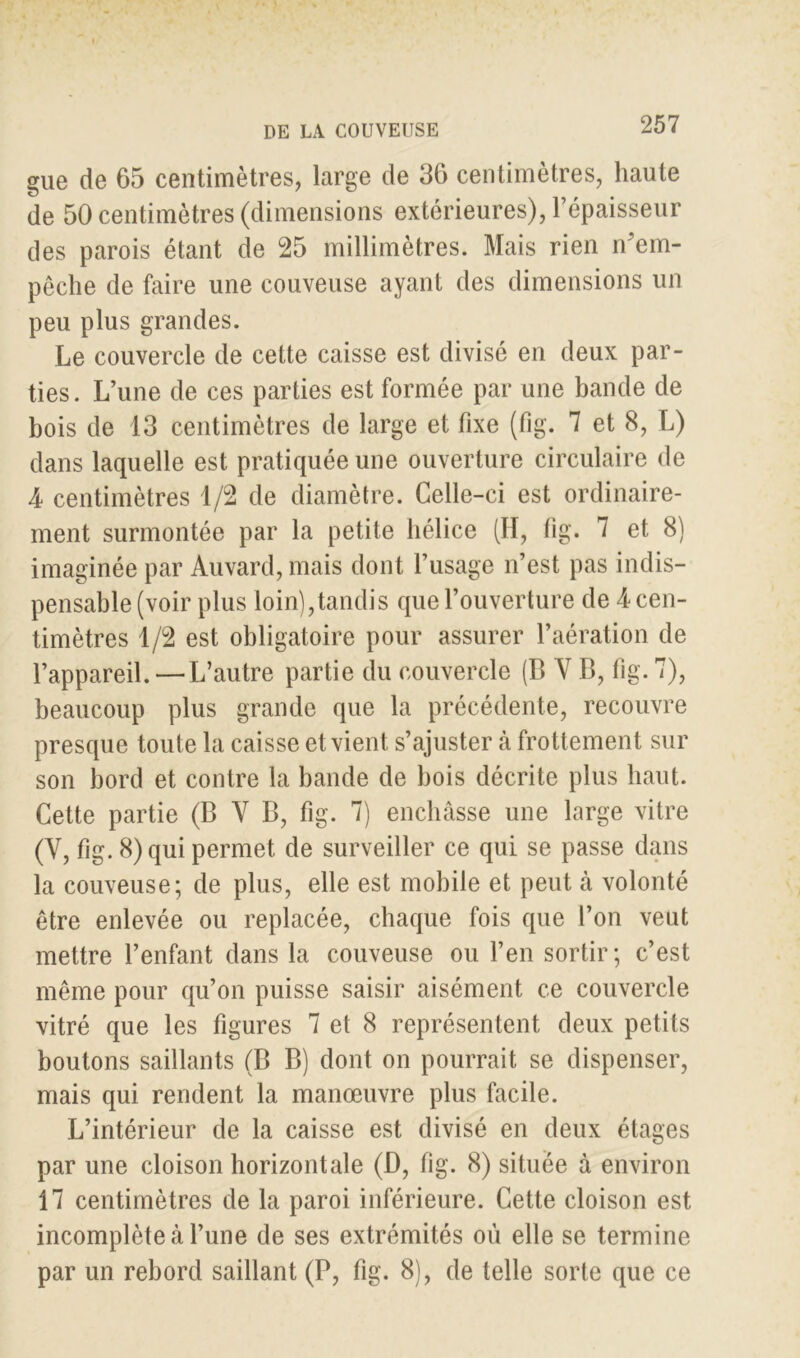 gue de 65 centimètres, large de 36 centimètres, haute de 50 centimètres (dimensions extérieures), l’épaisseur des parois étant de 25 millimètres. Mais rien n’em- pêche de faire une couveuse ayant des dimensions un peu plus grandes. Le couvercle de cette caisse est divisé en deux par- ties. L’une de ces parties est formée par une bande de bois de 13 centimètres de large et fixe (fig. 7 et 8, L) dans laquelle est pratiquée une ouverture circulaire de 4 centimètres 1/2 de diamètre. Celle-ci est ordinaire- ment surmontée par la petite hélice (H, fig. 7 et 8) imaginée par Auvard, mais dont l’usage n’est pas indis- pensable (voir plus loin),tandis que l’ouverture de 4 cen- timètres 1/2 est obligatoire pour assurer l’aération de l’appareil. —L’autre partie du couvercle (B V B, fig. 7), beaucoup plus grande que la précédente, recouvre presque toute la caisse et vient s’ajuster à frottement sur son bord et contre la bande de bois décrite plus haut. Cette partie (B V B, fig. 7) enchâsse une large vitre (Y, fig. 8) qui permet de surveiller ce qui se passe dans la couveuse; de plus, elle est mobile et peut à volonté être enlevée ou replacée, chaque fois que l’on veut mettre l’enfant dans la couveuse ou l’en sortir; c’est même pour qu’on puisse saisir aisément ce couvercle vitré que les figures 7 et 8 représentent deux petits boutons saillants (B B) dont on pourrait se dispenser, mais qui rendent la manœuvre plus facile. L’intérieur de la caisse est divisé en deux étages par une cloison horizontale (D, fig. 8) située à environ 17 centimètres de la paroi inférieure. Cette cloison est incomplète à l’une de ses extrémités où elle se termine par un rebord saillant (P, fig. 8), de telle sorte que ce