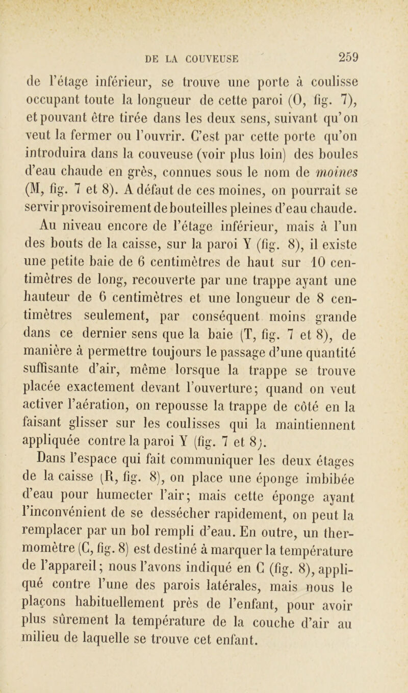 de l’étage inférieur, se trouve une porte à coulisse occupant toute la longueur de cette paroi (O, fig. 7), et pouvant être tirée dans les deux sens, suivant qu’on veut la fermer ou l’ouvrir. C’est par cette porte qu’on introduira dans la couveuse (voir plus loin) des boules d’eau chaude en grès, connues sous le nom de moines (M, fig. 7 et 8). A défaut de ces moines, on pourrait se servir provisoirement de bouteilles pleines d’eau chaude. Au niveau encore de l’étage inférieur, mais à l’un des bouts de la caisse, sur la paroi Y (fig. 8), il existe une petite baie de 6 centimètres de haut sur 10 cen- timètres de long, recouverte par une trappe ayant une hauteur de 6 centimètres et une longueur de 8 cen- timètres seulement, par conséquent moins grande dans ce dernier sens que la baie (T, fig. 7 et 8), de manière à permettre toujours le passage d’une quantité suffisante d’air, même lorsque la trappe se trouve placée exactement devant l’ouverture; quand on veut activer l’aération, on repousse la trappe de côté en la faisant glisser sur les coulisses qui la maintiennent appliquée contre la paroi Y (fig. 7 et 8;. Dans l’espace qui fait communiquer les deux étages de la caisse (R, fig. 8), on place une éponge imbibée d’eau pour humecter l’air; mais cette éponge ayant l’inconvénient de se dessécher rapidement, on peut la remplacer par un bol rempli d’eau. En outre, un ther- momètre (C, fig. 8) est destiné à marquer la température de l’appareil ; nous l’avons indiqué en G (fig. 8), appli- qué contre l’une des parois latérales, mais nous le plaçons habituellement près de l’enfant, pour avoir plus sûrement la température de la couche d’air au milieu de laquelle se trouve cet enfant.