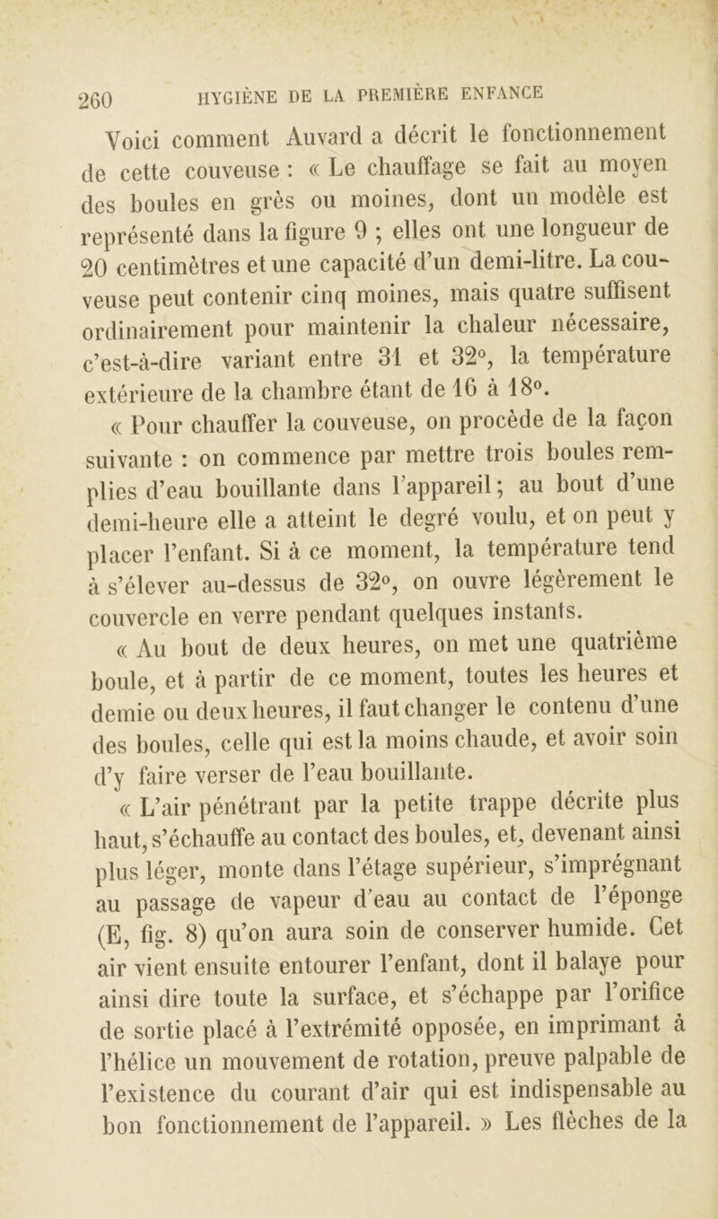 Voici comment Auvard a décrit le fonctionnement de cette couveuse : « Le chauffage se fait au moyen des boules en grès ou moines, dont un modèle est représenté dans la figure 9 ; elles ont une longueur de 20 centimètres et une capacité d’un demi-litre. La cou- veuse peut contenir cinq moines, mais quatre suffisent ordinairement pour maintenir la chaleur nécessaire, c’est-à-dire variant entre 31 et 32°, la température extérieure de la chambre étant de 16 à 18°. « Pour chauffer la couveuse, on procède de la façon suivante : on commence par mettre trois boules rem- plies d’eau bouillante dans l’appareil ; au bout d’une demi-heure elle a atteint le degré voulu, et on peut y placer l’enfant. Si à ce moment, la température tend à s’élever au-dessus de 32°, on ouvre légèrement le couvercle en verre pendant quelques instants. « Au bout de deux heures, on met une quatrième boule, et à partir de ce moment, toutes les heures et demie ou deux heures, il faut changer le contenu d’une des houles, celle qui est la moins chaude, et avoir soin d’y faire verser de l’eau bouillante. « L’air pénétrant par la petite trappe décrite plus haut, s’échauffe au contact des boules, et, devenant ainsi plus léger, monte dans l’étage supérieur, s’imprégnant au passage de vapeur d’eau au contact de l’éponge (E, fig. 8) qu’on aura soin de conserver humide. Cet air vient ensuite entourer l’enfant, dont il balaye pour ainsi dire toute la surface, et s’échappe par l’orifice de sortie placé à l’extrémité opposée, en imprimant à l’hélice un mouvement de rotation, preuve palpable de l’existence du courant d’air qui est indispensable au bon fonctionnement de l’appareil. » Les flèches de la