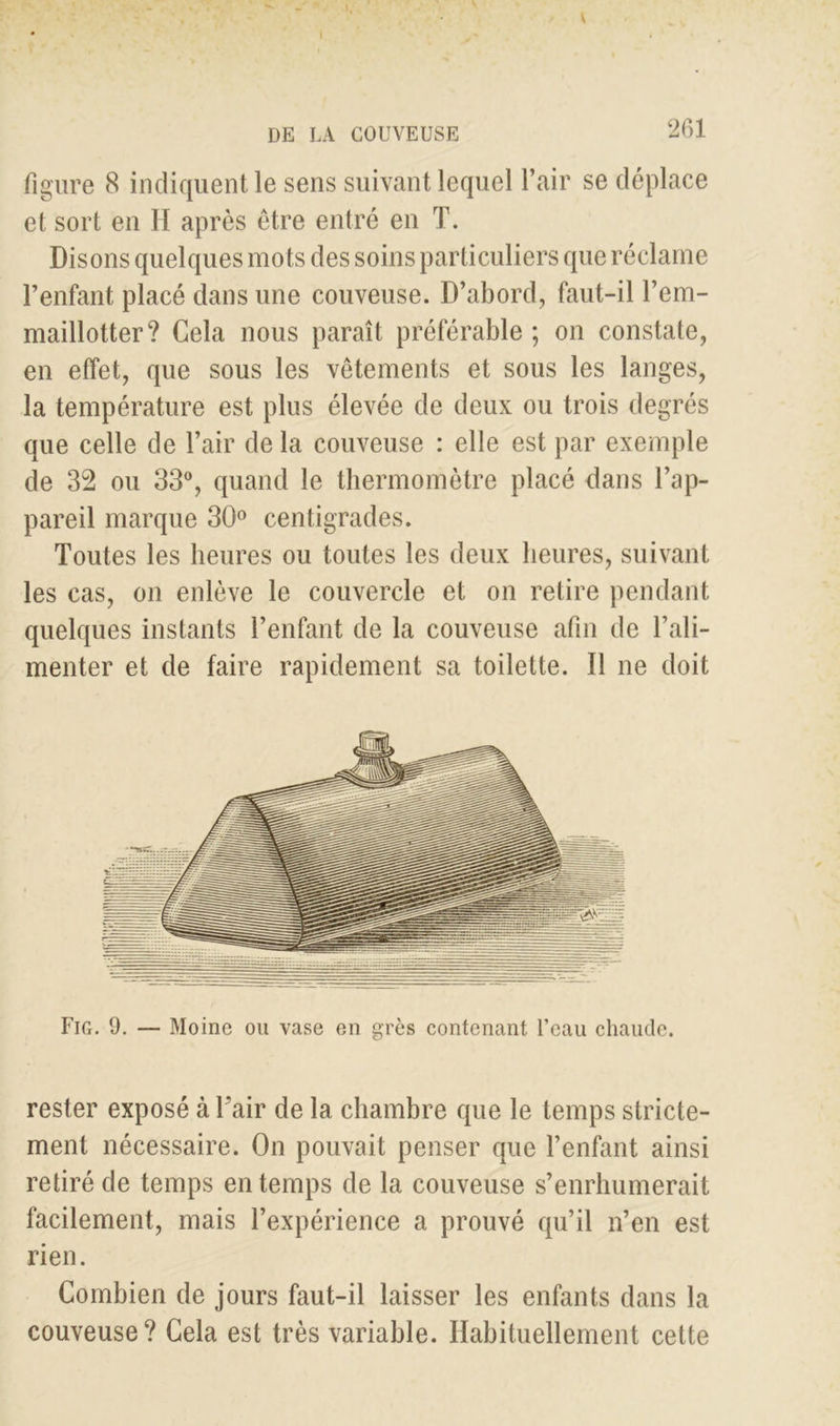 V DE LA COUVEUSE 261 figure 8 indiquent le sens suivant lequel l’air se déplace et sort en H après être entré en T. Disons quelques mots des soins particuliers que réclame l’enfant placé dans une couveuse. D’abord, faut-il l’em- maillotter? Cela nous paraît préférable ; on constate, en effet, que sous les vêtements et sous les langes, la température est plus élevée de deux ou trois degrés que celle de l’air de la couveuse : elle est par exemple de 32 ou 33°, quand le thermomètre placé dans l’ap- pareil marque 30° centigrades. Toutes les heures ou toutes les deux heures, suivant les cas, on enlève le couvercle et on retire pendant quelques instants l’enfant de la couveuse afin de l’ali- menter et de faire rapidement sa toilette. Il ne doit Fig. 9. — Moine ou vase en grès contenant l’eau chaude, rester exposé à l’air de la chambre que le temps stricte- ment nécessaire. On pouvait penser que l’enfant ainsi retiré de temps en temps de la couveuse s’enrhumerait facilement, mais l’expérience a prouvé qu’il n’en est rien. Combien de jours faut-il laisser les enfants dans la couveuse? Cela est très variable. Habituellement cette