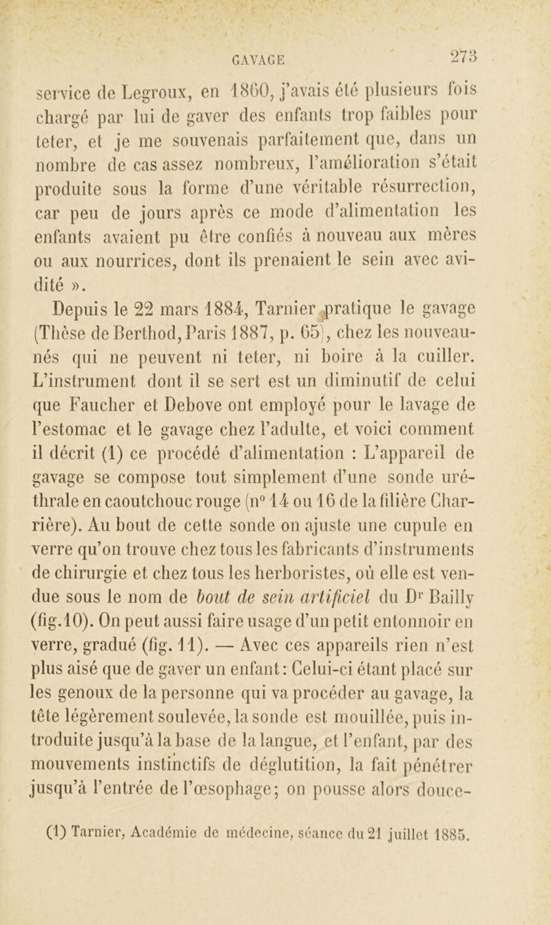 service de Legroux, en 1860, j’avais été plusieurs lois chargé par lui de gaver des enfants trop faibles pour teter, et je me souvenais parfaitement que, dans un nombre de cas assez nombreux, l’amélioration s’était produite sous la forme d’une véritable résurrection, car peu de jours après ce mode d’alimentation les enfants avaient pu être confiés à nouveau aux mères ou aux nourrices, dont ils prenaient le sein avec avi- dité ». Depuis le 22 mars 1884, Tarnier pratique le gavage (Thèse de Berthod, Paris 1887, p. 65), chez les nouveau- nés qui ne peuvent ni teter, ni boire à la cuiller. L’instrument dont il se sert est un diminutif de celui que Faucher et Debove ont employé pour le lavage de l’estomac et le gavage chez l’adulte, et voici comment il décrit (1) ce procédé d’alimentation : L’appareil de gavage se compose tout simplement d’une sonde uré- thrale en caoutchouc rouge (n° 14 ou 16 de la filière Char- rière). Au bout de cette sonde on ajuste une cupule en verre qu’on trouve chez tous les fabricants d’instruments de chirurgie et chez tous les herboristes, où elle est ven- due sous le nom de bout de sein artificiel du Dr Bailly (fig.10). On peut aussi faire usage d’un petit entonnoir en verre, gradué (fig. 11). — Avec ces appareils rien n’est plus aisé que de gaver un enfant : Celui-ci étant placé sur les genoux de la personne qui va procéder au gavage, la tête légèrement soulevée, la sonde est mouillée, puis in- troduite jusqu’à la base de la langue, et l’enfant, par des i mouvements instinctifs de déglutition, la fait pénétrer jusqu’à l’entrée de l’œsophage; on pousse alors douce- (1) Tarnier, Académie de médecine, séance du 21 juillet 1885.