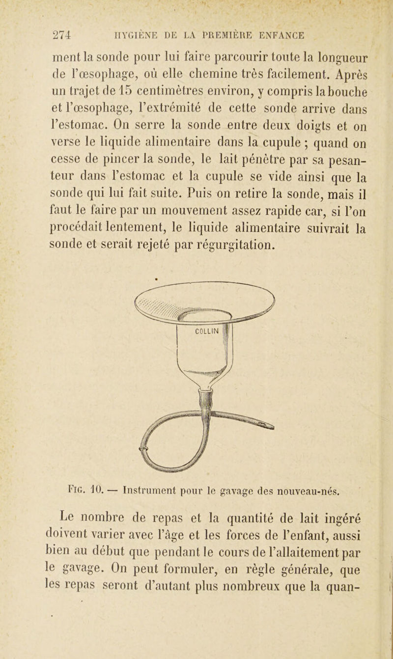 ment la sonde pour lui faire parcourir toute la longueur de l’œsophage, où elle chemine très facilement. Après un trajet de 15 centimètres environ, y compris la bouche et l’œsophage, l’extrémité de cette sonde arrive dans l’estomac. On serre la sonde entre deux doigts et on verse le liquide alimentaire dans la cupule ; quand on cesse de pincer la sonde, le lait pénètre par sa pesan- teur dans l’estomac et la cupule se vide ainsi que la sonde qui lui fait suite. Puis on retire la sonde, mais il faut le faire par un mouvement assez rapide car, si l’on procédait lentement, le liquide alimentaire suivrait la sonde et serait rejeté par régurgitation. Fig. 10. — Instrument pour le gavage des nouveau-nés. Le nombre de repas et la quantité de lait ingéré doivent varier avec l’âge et les forces de l’enfant, aussi bien au début que pendant le cours de l’allaitement par le gavage. On peut formuler, en règle générale, que les repas seront d’autant plus nombreux que la quan-