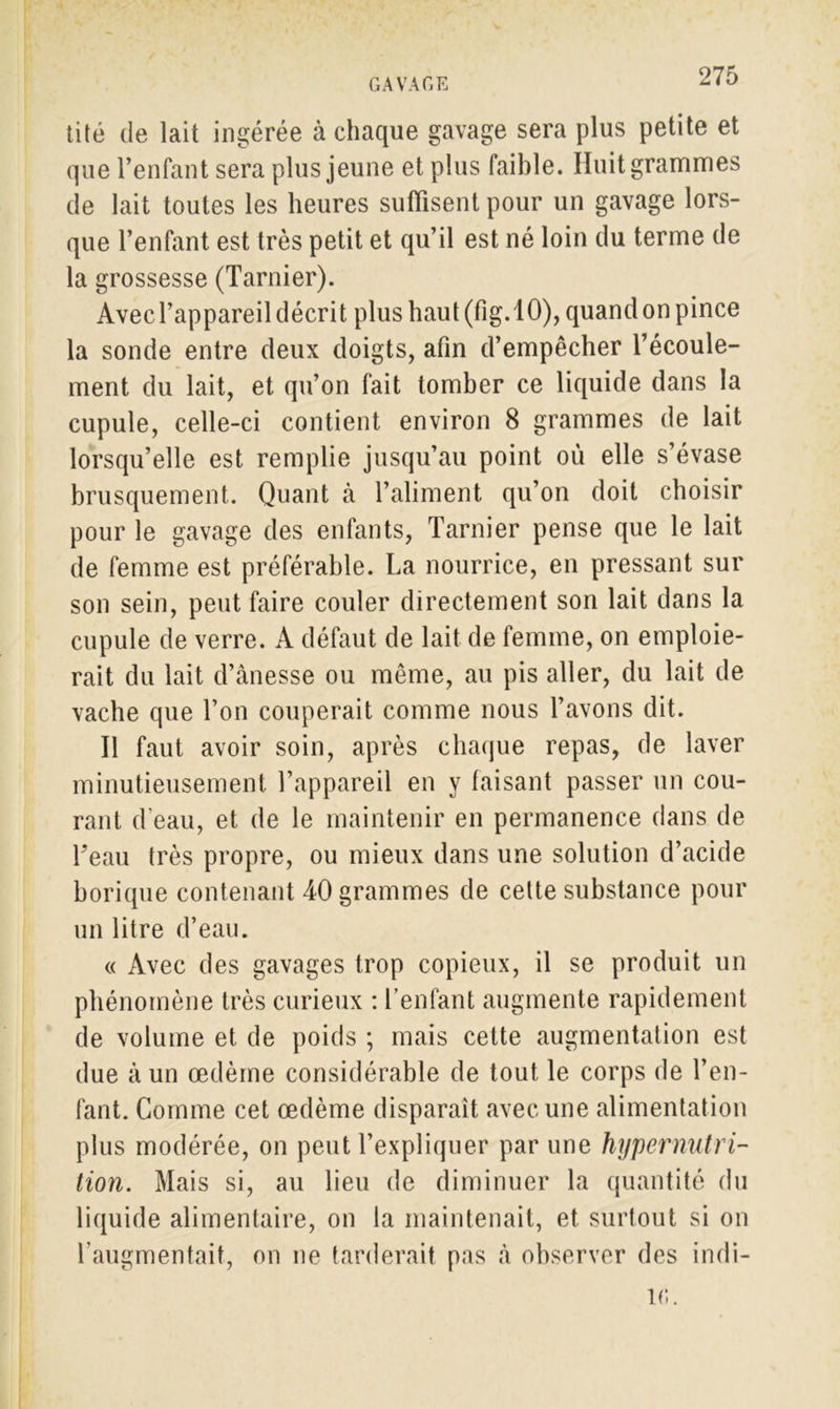 tité de lait ingérée à chaque gavage sera plus petite et que l’enfant sera plus jeune et plus faible. Huit grammes de lait toutes les heures suffisent pour un gavage lors- que l’enfant est très petit et qu’il est né loin du terme de la grossesse (Tarnier). Avecl’appareil décrit plus haut (fig.10), quand on pince la sonde entre deux doigts, afin d’empêcher l’écoule- ment du lait, et qu’on fait tomber ce liquide dans la cupule, celle-ci contient environ 8 grammes de lait lorsqu’elle est remplie jusqu’au point où elle s’évase brusquement. Quant à l’aliment qu’on doit choisir pour le gavage des enfants, Tarnier pense que le lait de femme est préférable. La nourrice, en pressant sur son sein, peut faire couler directement son lait dans la cupule de verre. A défaut de lait de femme, on emploie- rait du lait d’ânesse ou même, au pis aller, du lait de vache que l’on couperait comme nous l’avons dit. Il faut avoir soin, après chaque repas, de laver minutieusement l’appareil en y faisant passer un cou- rant d'eau, et de le maintenir en permanence dans de Teau très propre, ou mieux dans une solution d’acide borique contenant 40 grammes de cette substance pour un litre d’eau. « Avec des gavages trop copieux, il se produit un phénomène très curieux : l’enfant augmente rapidement de volume et. de poids ; mais cette augmentation est due à un œdème considérable de tout le corps de l’en- fant. Comme cet œdème disparaît avec une alimentation plus modérée, on peut l’expliquer par une hypernntri- tion. Mais si, au lieu de diminuer la quantité du liquide alimentaire, on la maintenait, et surtout si on l’augmentait, on ne tarderait pas à observer des indi- l(î.