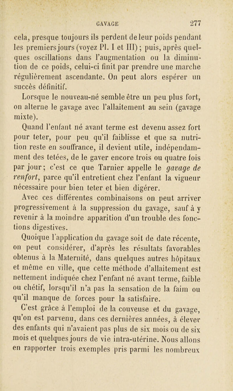 cela, presque toujours ils perdent de leur poids pendant les premiers jours (voyez PL I et III) ; puis, après quel- ques oscillations dans l’augmentation ou la diminu- tion de ce poids, celui-ci finit par prendre une marche régulièrement ascendante. On peut alors espérer un succès définitif. Lorsque le nouveau-né semble être un peu plus fort, on alterne le gavage avec l’allaitement au sein (gavage mixte). Quand l’enfant né avant terme est devenu assez fort pour teter, pour peu qu’il faiblisse et que sa nutri- tion reste en souffrance, il devient utile, indépendam- ment des tetées, de le gaver encore trois ou quatre fois par jour ; c’est ce que Tarnier appelle le gavage de renfort, parce qu’il entretient chez l’enfant la vigueur nécessaire pour bien teter et bien digérer. Avec ces différentes combinaisons on peut arriver progressivement à la suppression du gavage, sauf à y revenir à la moindre apparition d’un trouble des fonc- tions digestives. Quoique l’application du gavage soit de date récente, on peut considérer, d’après les résultats favorables obtenus à la Maternité, dans quelques autres hôpitaux et même en ville, que cette méthode d’allaitement est nettement indiquée chez l’enfant né avant terme, faible ou chétif, lorsqu’il n’a pas la sensation de la faim ou qu’il manque de forces pour la satisfaire. C’est grâce à l’emploi de la couveuse et du gavage, qu’on est parvenu, dans ces dernières années, à élever des enfants qui n’avaient pas plus de six mois ou de six mois et quelques jours de vie intra-utérine. Nous allons en rapporter trois exemples pris parmi les nombreux