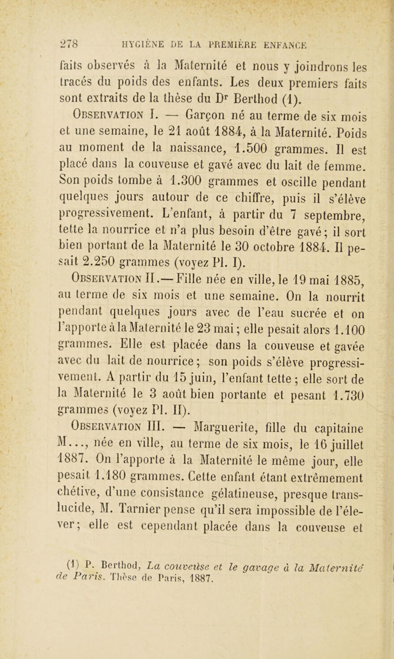 faits observés à la Maternité et nous y joindrons les tracés du poids des enfants. Les deux premiers faits sont extraits de la thèse du Dr Berthod (1). Observation I. — Garçon né au terme de six mois et une semaine, le 21 août 1884, à la Maternité. Poids au moment de la naissance, 1.500 grammes. Il est placé dans la couveuse et gavé avec du lait de femme. Son poids tombe à 1.300 grammes et oscille pendant quelques jours autour de ce chiffre, puis il s’élève progressivement. L’enfant, à partir du 7 septembre, tette la nourrice et n’a plus besoin d’être gavé; il sort bien portant de la Maternité le 30 octobre 1884. Il pe- sait 2.250 grammes (voyez PL I). Observation II.—Fille née en ville, le 19 mai 1885, au terme de six mois et une semaine. On la nourrit pendant quelques jours avec de l’eau sucrée et on l’apporte à la Maternité le 23 mai ; elle pesait alors 1.100 grammes. File est placée dans la couveuse et gavée avec du lait de nourrice; son poids s’élève progressi- vement. A partir du 15 juin, l’enfant tette ; elle sort de la Maternité le 3 août bien portante et pesant 1.730 grammes (voyez PL II). Observation III. — Marguerite, fille du capitaine M..., née en ville, au terme de six mois, le 16 juillet 1887. On l’apporte à la Maternité le même jour, elle pesait 1.180 grammes. Cette enfant étant extrêmement chétive, d’une consistance gélatineuse, presque trans- lucide, M. Tarnier pense qu’il sera impossible de l’éle- ver; elle est cependant placée dans la couveuse et (1) P. Berthod, La couveùse et le gavage à la Maternité de Paris. Thèse de Paris, 1887. I